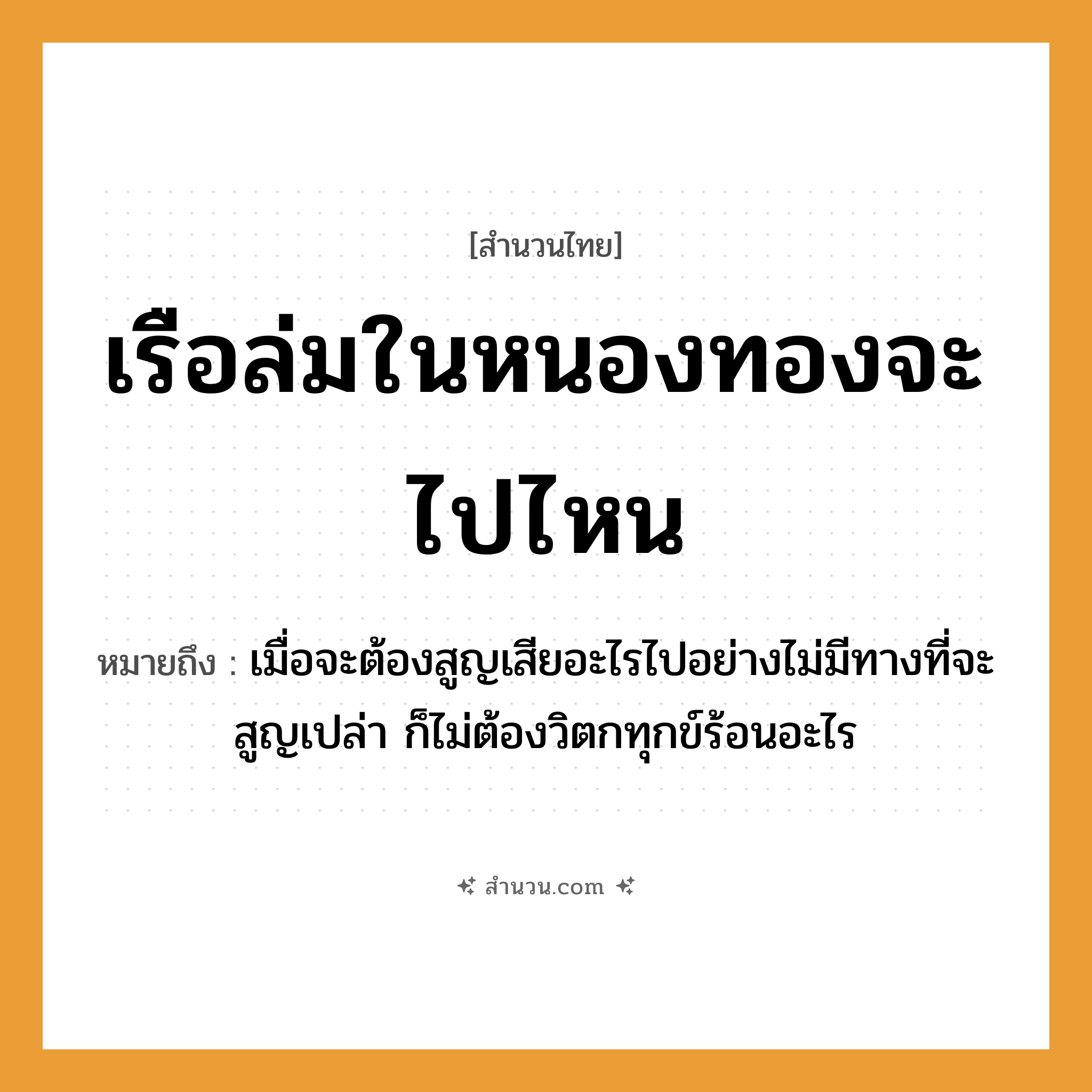 สำนวนไทย: เรือล่มในหนองทองจะไปไหน หมายถึง?, หมายถึง เมื่อจะต้องสูญเสียอะไรไปอย่างไม่มีทางที่จะสูญเปล่า ก็ไม่ต้องวิตกทุกข์ร้อนอะไร คำนาม ทอง คำกริยา ล่ม, ไป ธรรมชาติ หนอง ยานพาหนะ เรือ หมวด สำนวนไทย