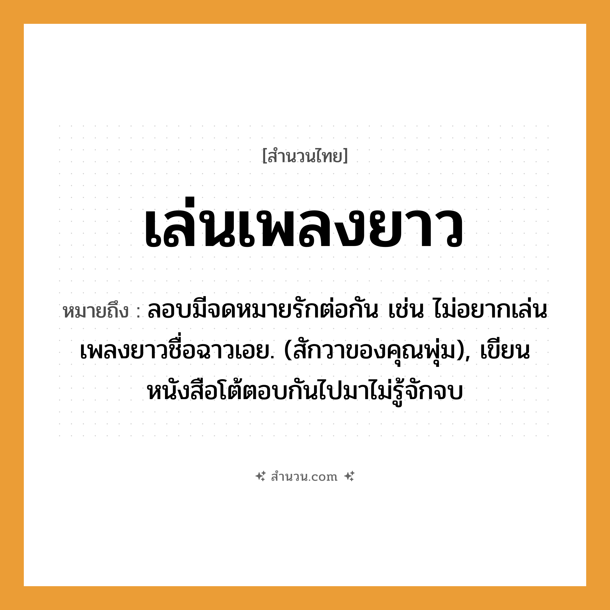 สำนวนไทย: เล่นเพลงยาว หมายถึง?, หมายถึง ลอบมีจดหมายรักต่อกัน เช่น ไม่อยากเล่นเพลงยาวชื่อฉาวเอย. (สักวาของคุณพุ่ม), เขียนหนังสือโต้ตอบกันไปมาไม่รู้จักจบ คำกริยา รัก