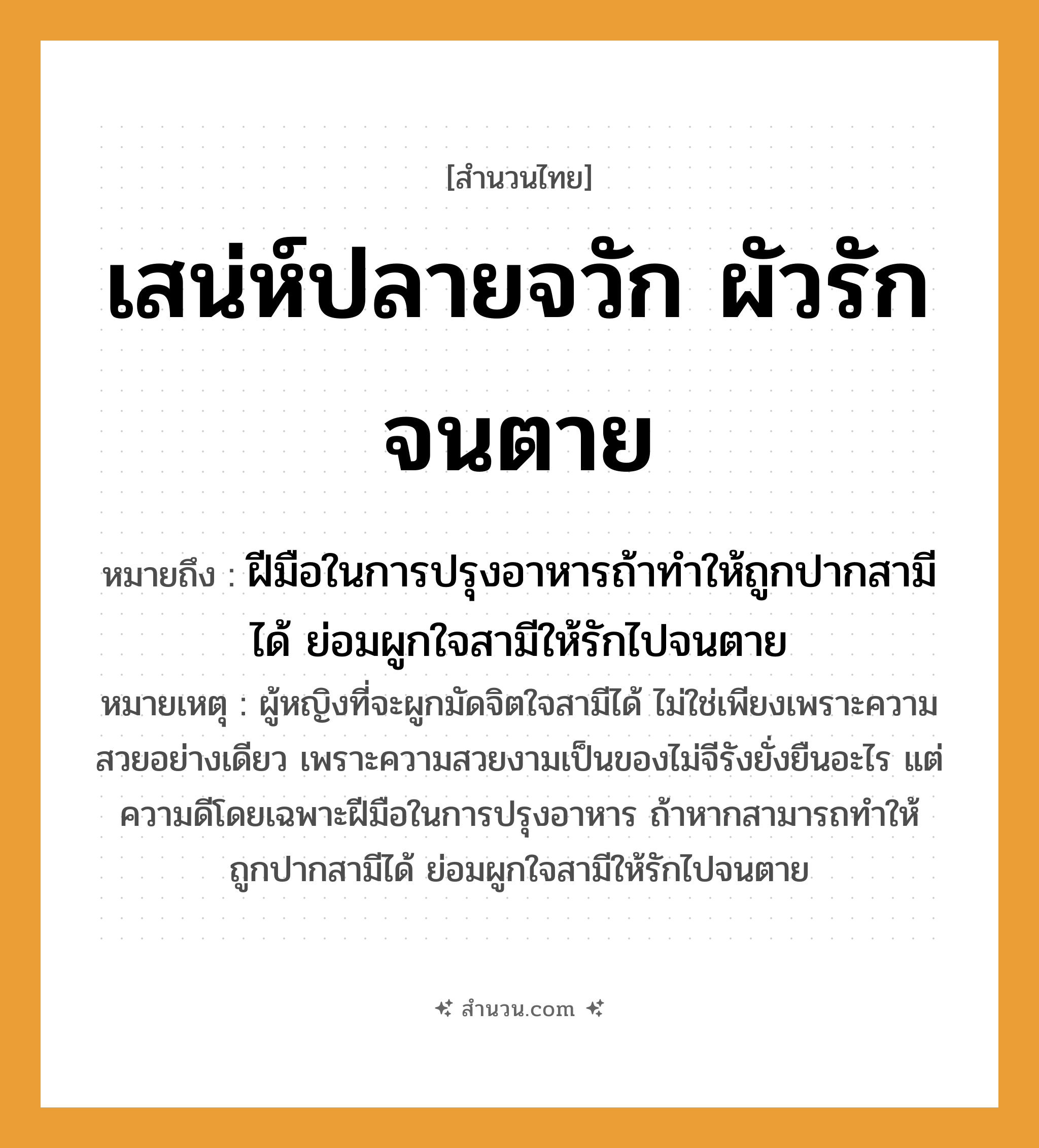 สำนวนไทย: เสน่ห์ปลายจวัก ผัวรักจนตาย หมายถึง?, หมายถึง ฝีมือในการปรุงอาหารถ้าทำให้ถูกปากสามีได้ ย่อมผูกใจสามีให้รักไปจนตาย หมายเหตุ ผู้หญิงที่จะผูกมัดจิตใจสามีได้ ไม่ใช่เพียงเพราะความสวยอย่างเดียว เพราะความสวยงามเป็นของไม่จีรังยั่งยืนอะไร แต่ความดีโดยเฉพาะฝีมือในการปรุงอาหาร ถ้าหากสามารถทำให้ถูกปากสามีได้ ย่อมผูกใจสามีให้รักไปจนตาย อาชีพ แม่บ้าน, แม่ครัว คำกริยา รัก, ตาย สิ่งของ จวัก คำนาม เสน่ห์, ผัว หมวด สำนวนไทย