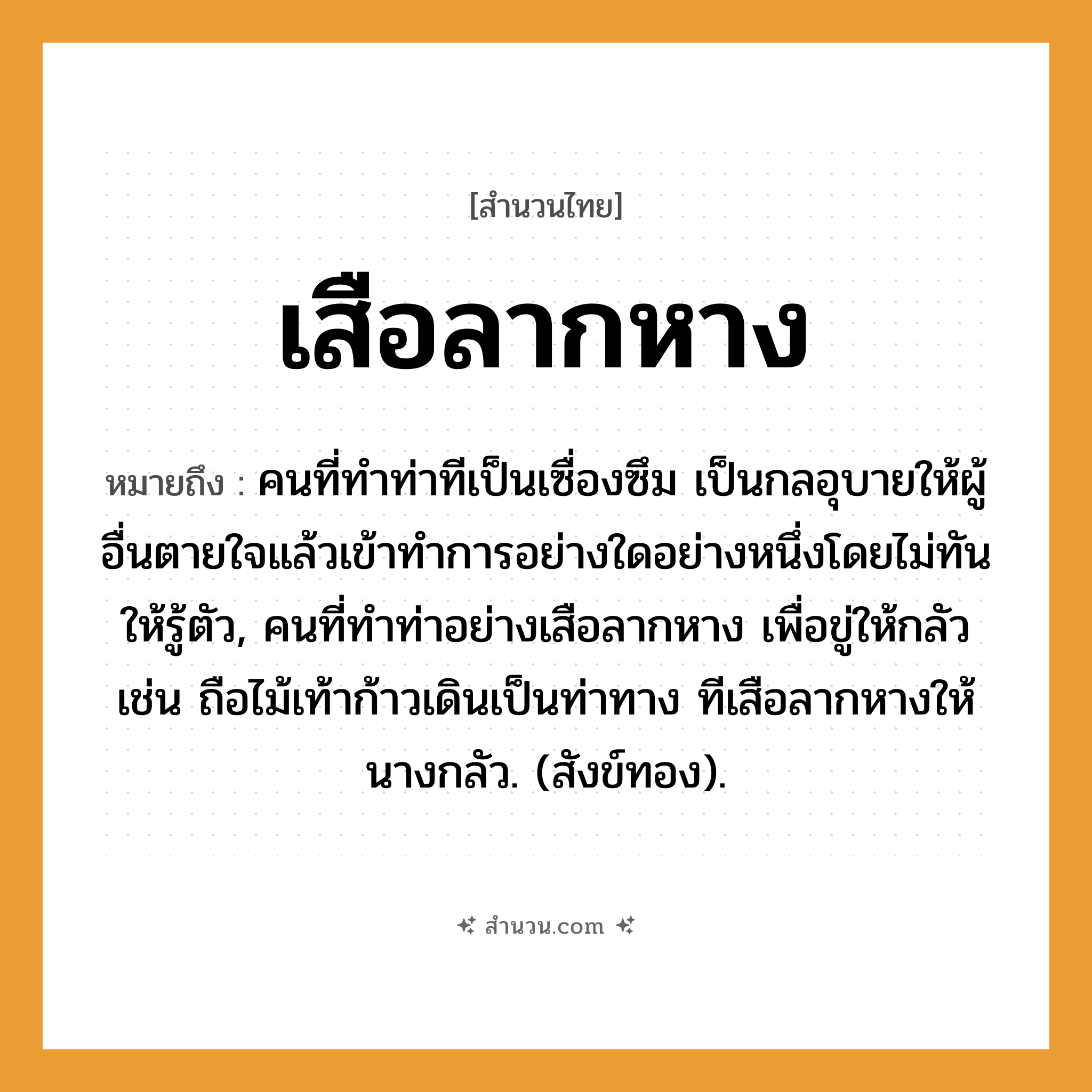 สำนวนไทย: เสือลากหาง หมายถึง?, หมายถึง คนที่ทําท่าทีเป็นเซื่องซึม เป็นกลอุบายให้ผู้อื่นตายใจแล้วเข้าทําการอย่างใดอย่างหนึ่งโดยไม่ทันให้รู้ตัว, คนที่ทําท่าอย่างเสือลากหาง เพื่อขู่ให้กลัว เช่น ถือไม้เท้าก้าวเดินเป็นท่าทาง ทีเสือลากหางให้นางกลัว. (สังข์ทอง). คำนาม คน คำกริยา ตาย ธรรมชาติ ทอง