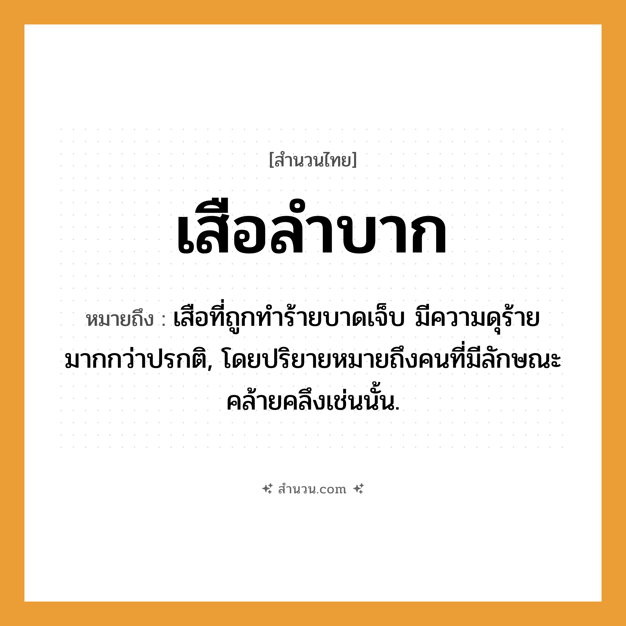 สำนวนไทย: เสือลำบาก หมายถึง?, หมายถึง เสือที่ถูกทำร้ายบาดเจ็บ มีความดุร้ายมากกว่าปรกติ, โดยปริยายหมายถึงคนที่มีลักษณะคล้ายคลึงเช่นนั้น. คำนาม คน สัตว์ เสือ