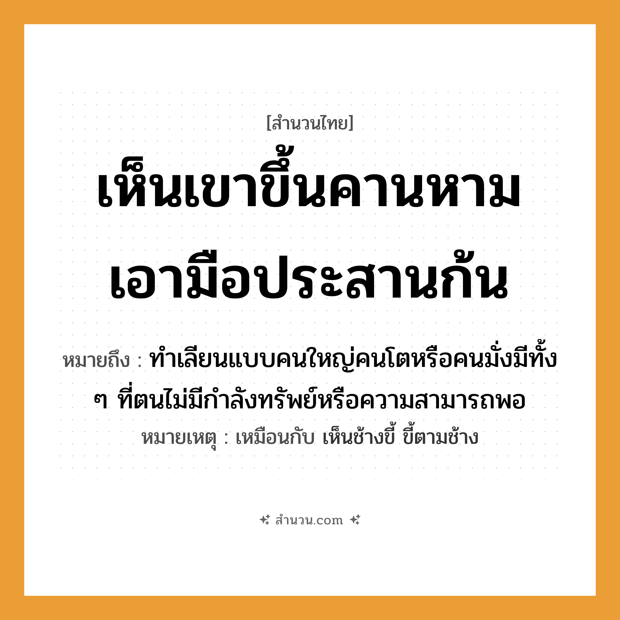 สำนวนไทย: เห็นเขาขึ้นคานหาม เอามือประสานก้น หมายถึง?, หมายถึง ทำเลียนแบบคนใหญ่คนโตหรือคนมั่งมีทั้ง ๆ ที่ตนไม่มีกำลังทรัพย์หรือความสามารถพอ หมายเหตุ เหมือนกับ เห็นช้างขี้ ขี้ตามช้าง อวัยวะ มือ, ก้น คำกริยา หาม, ประสาน, เห็น, ขึ้น สิ่งของ คาน หมวด สำนวนไทย