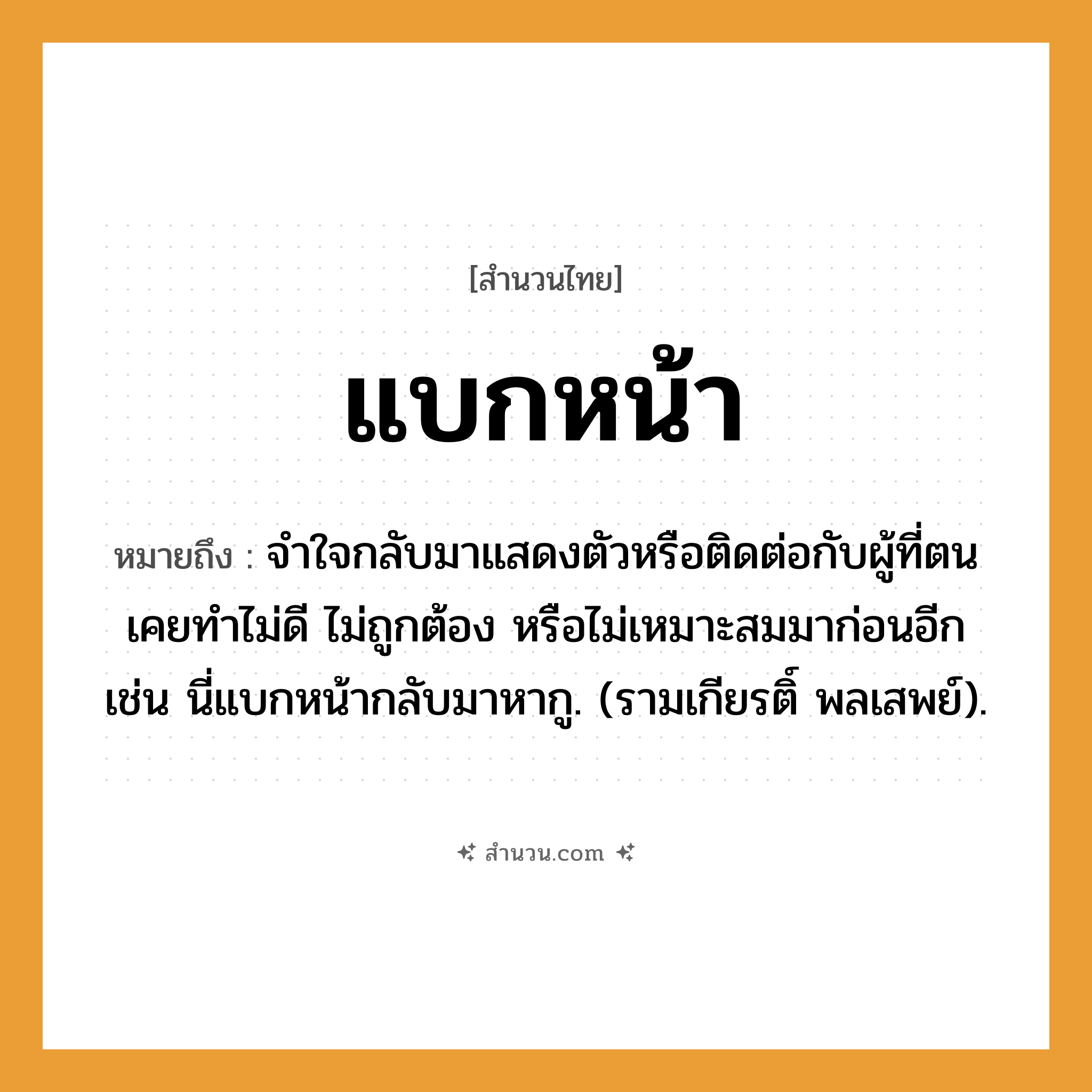 สำนวนไทย: แบกหน้า หมายถึง?, หมายถึง จําใจกลับมาแสดงตัวหรือติดต่อกับผู้ที่ตนเคยทําไม่ดี ไม่ถูกต้อง หรือไม่เหมาะสมมาก่อนอีก เช่น นี่แบกหน้ากลับมาหากู. (รามเกียรติ์ พลเสพย์). อวัยวะ ใจ