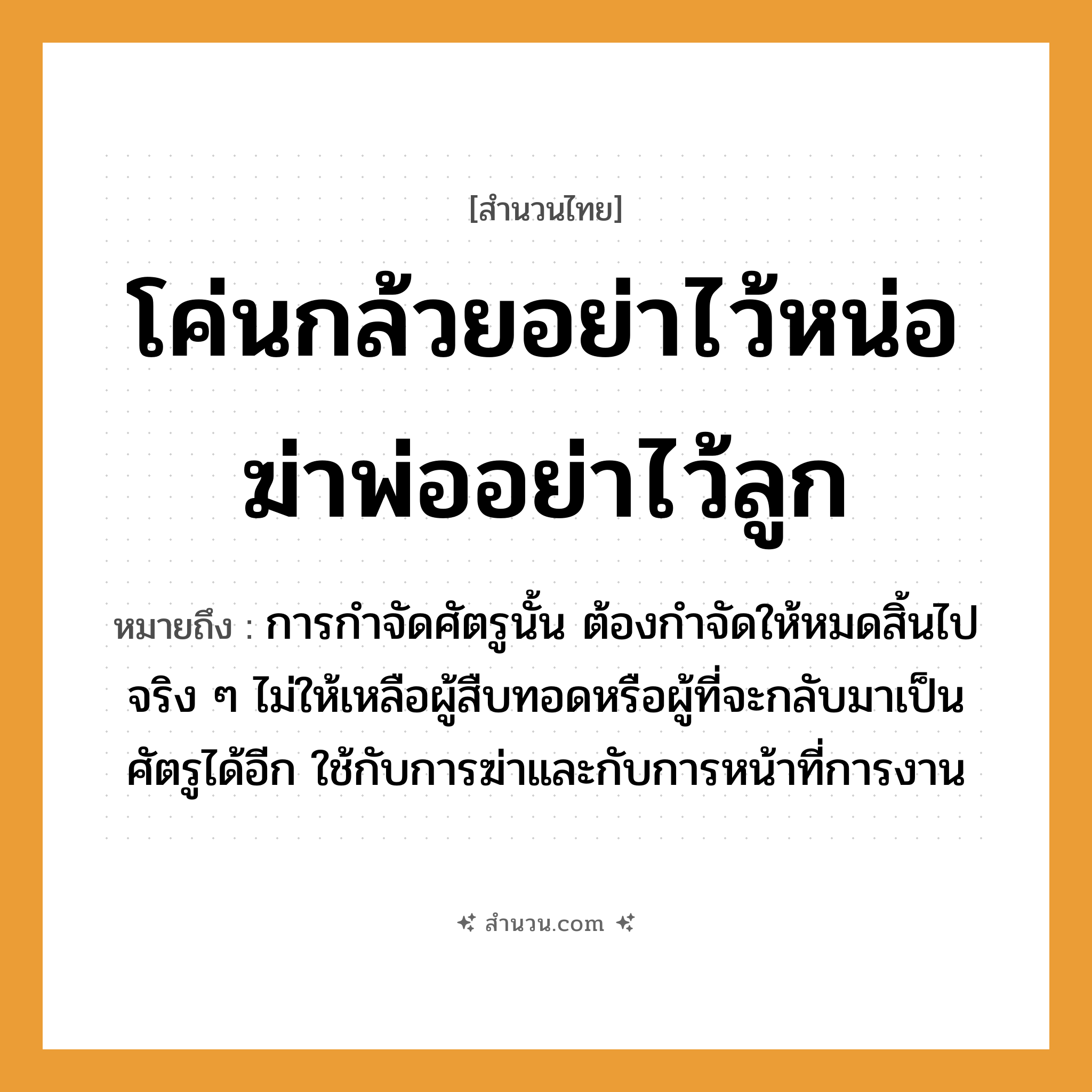 สำนวนไทย: โค่นกล้วยอย่าไว้หน่อ ฆ่าพ่ออย่าไว้ลูก หมายถึง?, หมายถึง การกำจัดศัตรูนั้น ต้องกำจัดให้หมดสิ้นไปจริง ๆ ไม่ให้เหลือผู้สืบทอดหรือผู้ที่จะกลับมาเป็นศัตรูได้อีก ใช้กับการฆ่าและกับการหน้าที่การงาน อวัยวะ หน้า คำกริยา ฆ่า ครอบครัว พ่อ, ลูก
