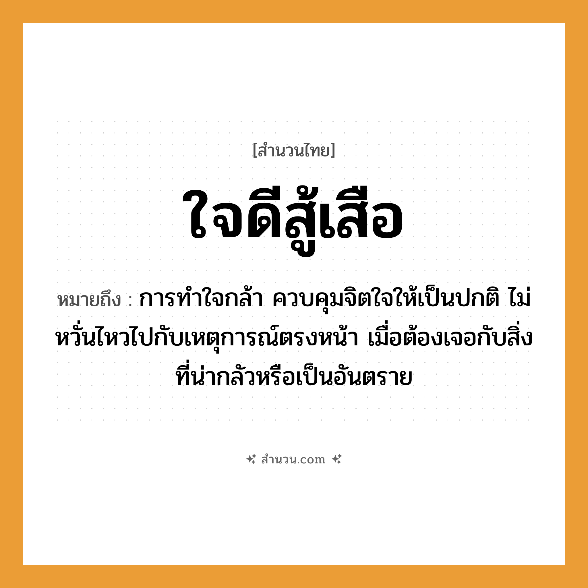 สำนวนไทย: ใจดีสู้เสือ หมายถึง?, หมายถึง การทำใจกล้า ควบคุมจิตใจให้เป็นปกติ ไม่หวั่นไหวไปกับเหตุการณ์ตรงหน้า เมื่อต้องเจอกับสิ่งที่น่ากลัวหรือเป็นอันตราย คำกริยา สู้ สัตว์ เสือ อวัยวะ ใจ, หน้า