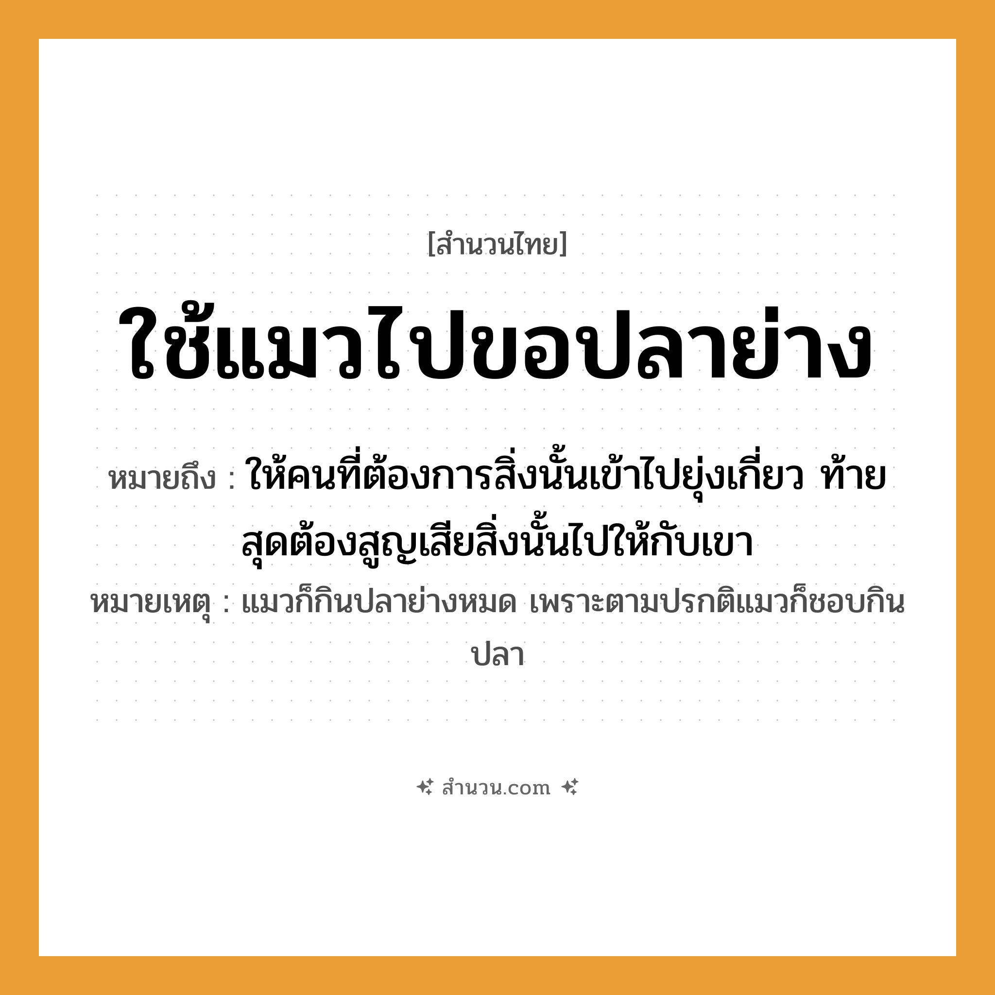 สำนวนไทย: ใช้แมวไปขอปลาย่าง หมายถึง?, หมายถึง ให้คนที่ต้องการสิ่งนั้นเข้าไปยุ่งเกี่ยว ท้ายสุดต้องสูญเสียสิ่งนั้นไปให้กับเขา หมายเหตุ แมวก็กินปลาย่างหมด เพราะตามปรกติแมวก็ชอบกินปลา สัตว์ แมว อาหาร ปลาย่าง คำกริยา ใช้, ขอ หมวด สำนวนไทย