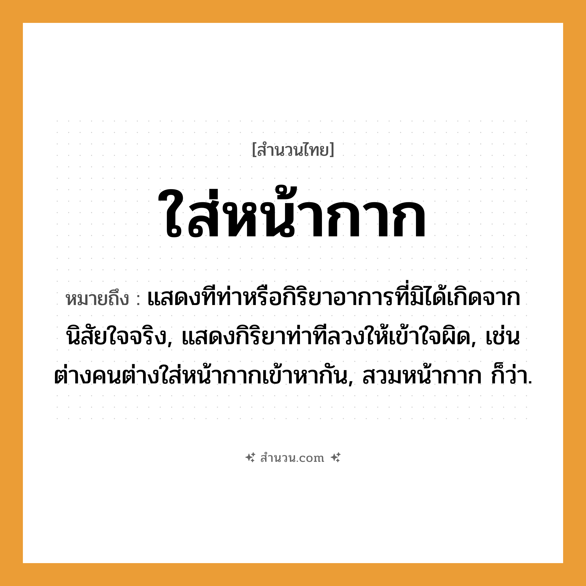 สำนวนไทย: ใส่หน้ากาก หมายถึง?, หมายถึง แสดงทีท่าหรือกิริยาอาการที่มิได้เกิดจากนิสัยใจจริง, แสดงกิริยาท่าทีลวงให้เข้าใจผิด หมายเหตุ เช่น ต่างคนต่างใส่หน้ากากเข้าหากัน, สวมหน้ากาก ก็ว่า คำนาม คน