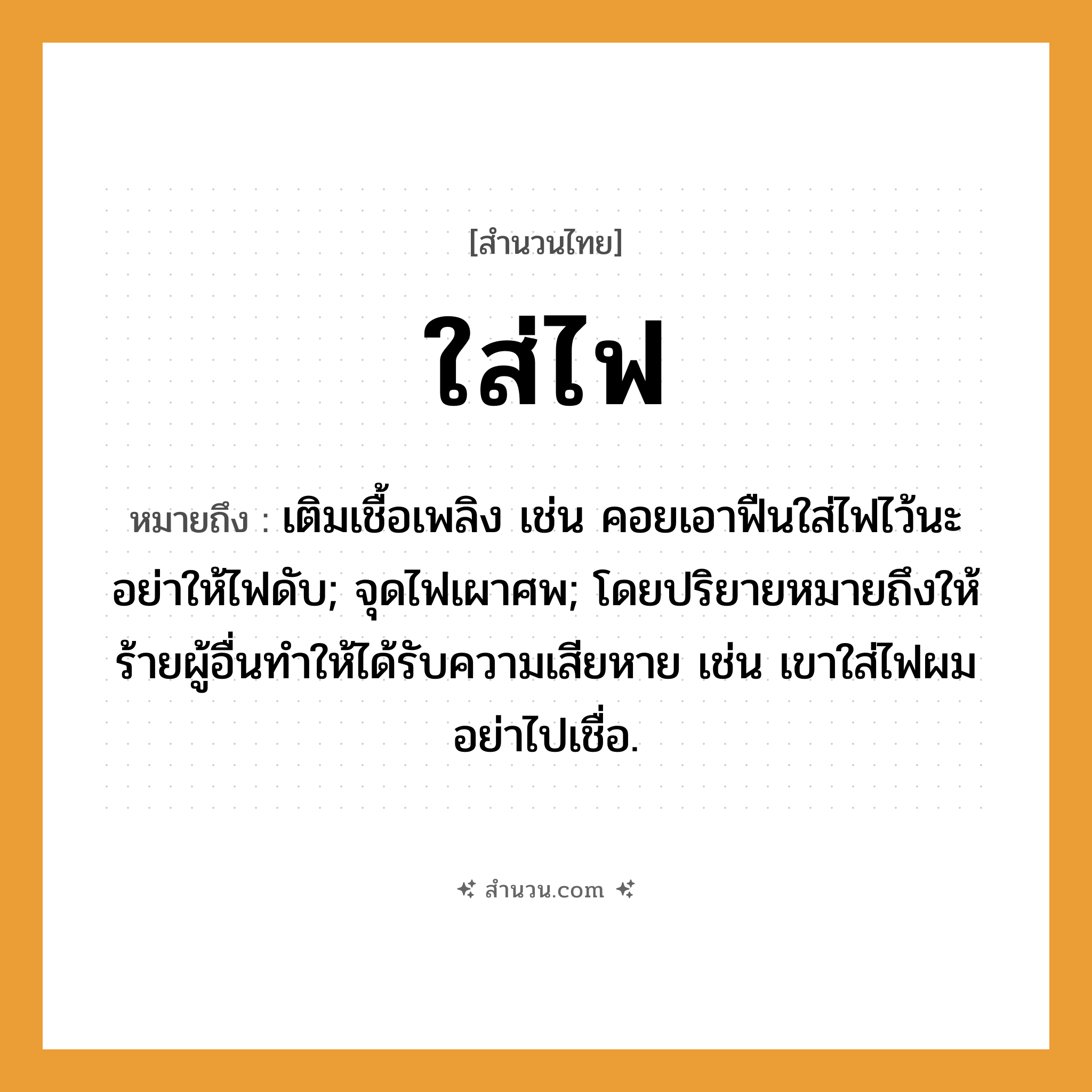 สำนวนไทย: ใส่ไฟ หมายถึง?, หมายถึง เติมเชื้อเพลิง เช่น คอยเอาฟืนใส่ไฟไว้นะ อย่าให้ไฟดับ; จุดไฟเผาศพ; โดยปริยายหมายถึงให้ร้ายผู้อื่นทำให้ได้รับความเสียหาย เช่น เขาใส่ไฟผม อย่าไปเชื่อ. ธรรมชาติ ไฟ