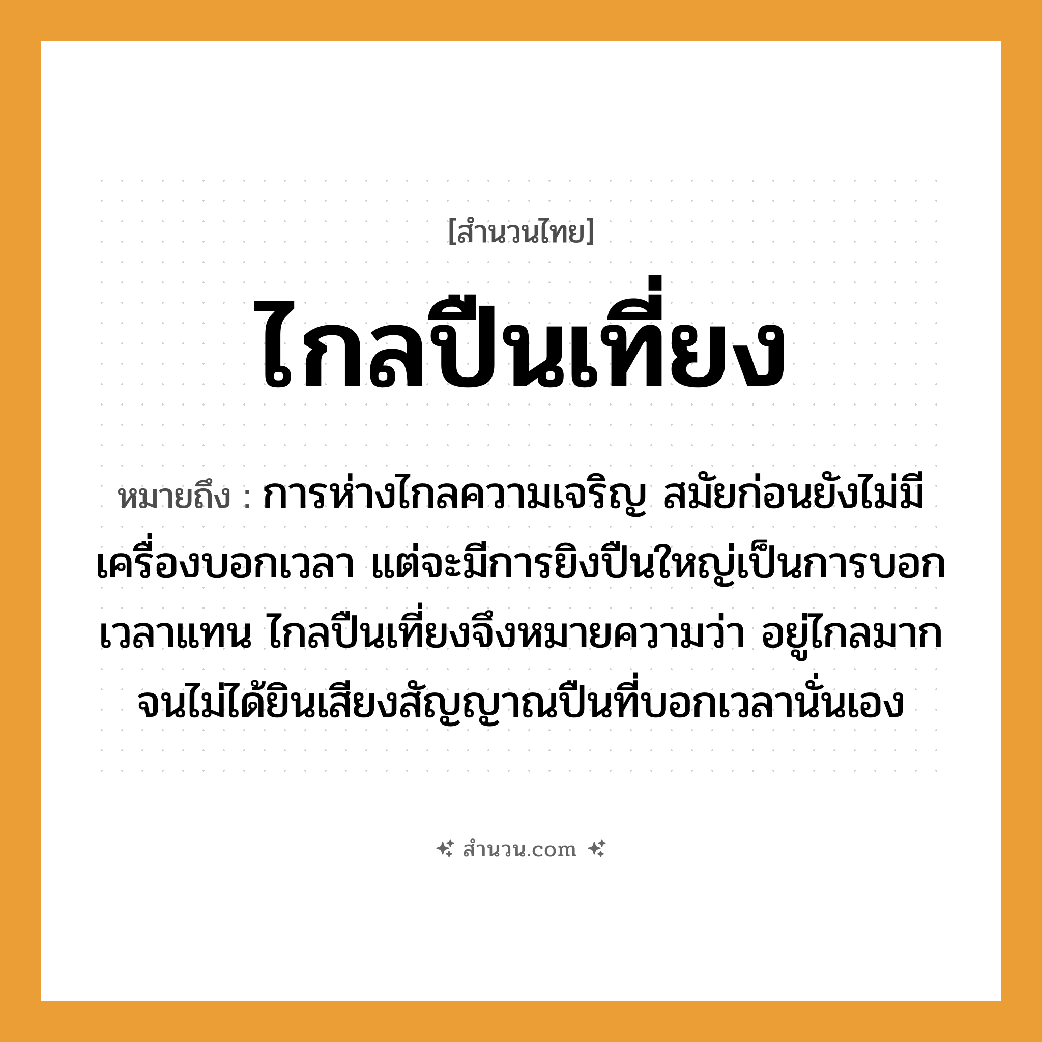 สำนวนไทย: ไกลปืนเที่ยง หมายถึง?, หมายถึง การห่างไกลความเจริญ ที่มา สมัยก่อนยังไม่มีเครื่องบอกเวลา แต่จะมีการยิงปืนใหญ่เป็นการบอกเวลาแทน ไกลปืนเที่ยงจึงหมายความว่า อยู่ไกลมากจนไม่ได้ยินเสียงสัญญาณปืนที่บอกเวลานั่นเอง