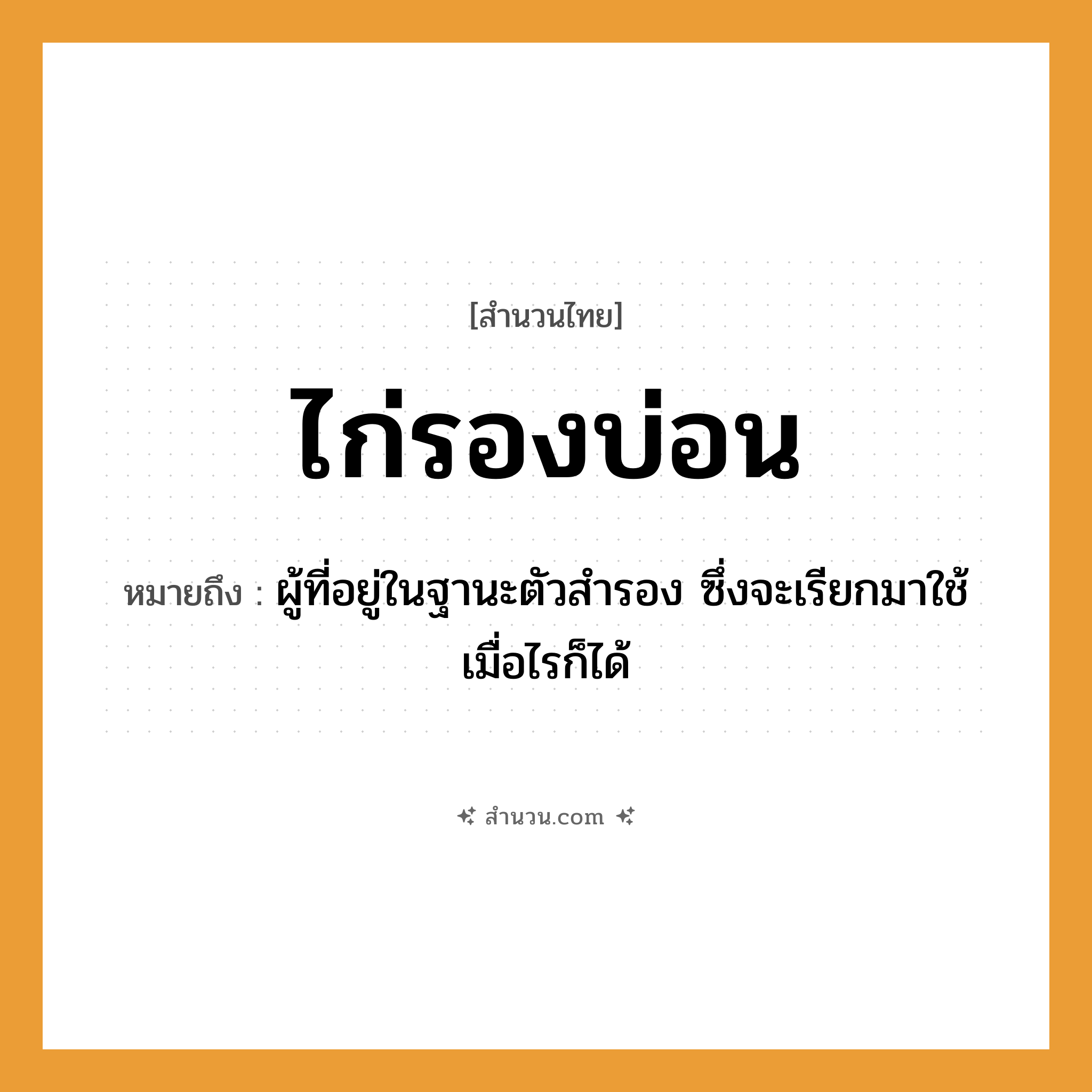 สำนวนไทย: ไก่รองบ่อน หมายถึง?, หมายถึง ผู้ที่อยู่ในฐานะตัวสํารอง ซึ่งจะเรียกมาใช้เมื่อไรก็ได้ สัตว์ ไก่ อวัยวะ ตัว