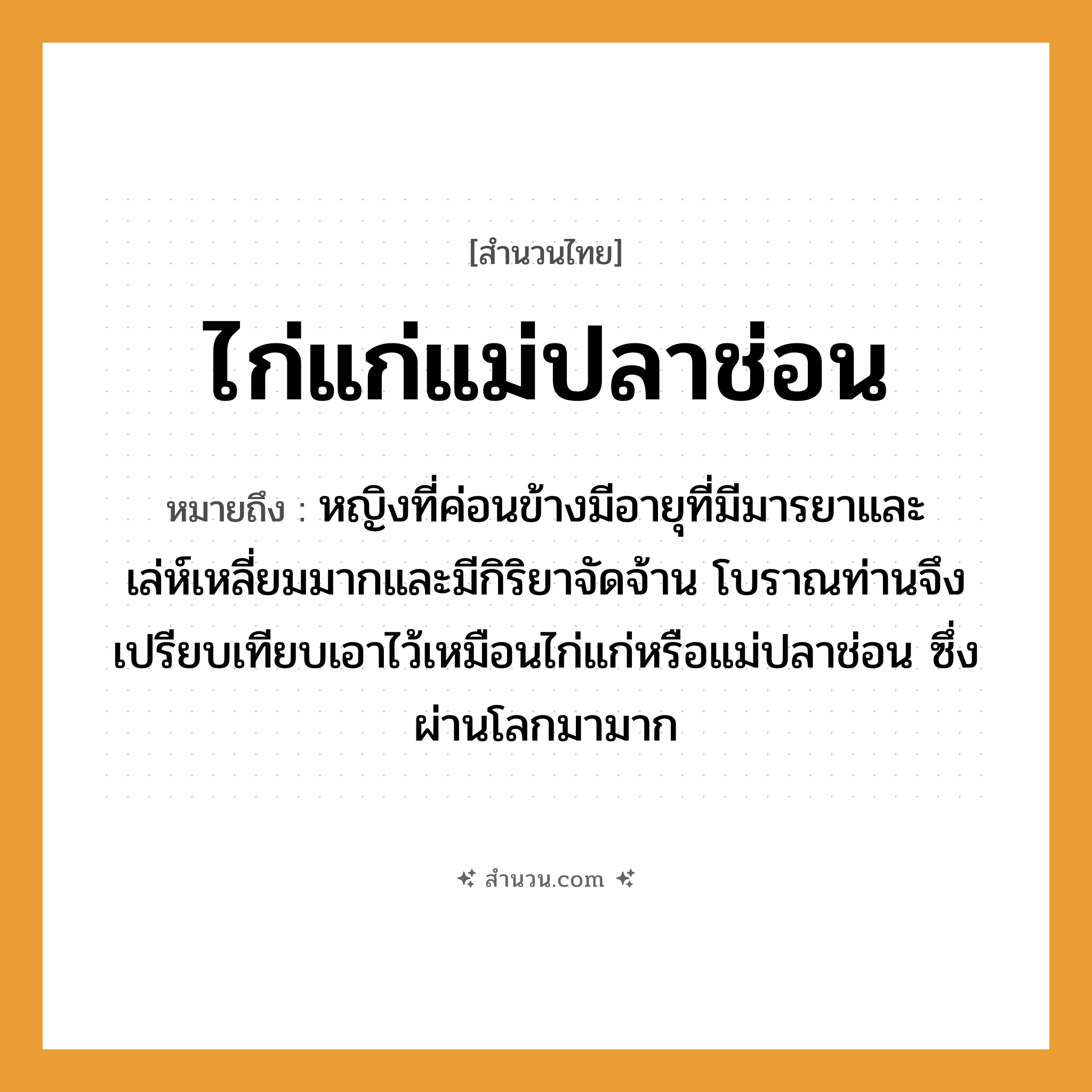 สำนวนไทย: ไก่แก่แม่ปลาช่อน หมายถึง?, หมายถึง หญิงที่ค่อนข้างมีอายุที่มีมารยาและเล่ห์เหลี่ยมมากและมีกิริยาจัดจ้าน ที่มา โบราณท่านจึงเปรียบเทียบเอาไว้เหมือนไก่แก่หรือแม่ปลาช่อน ซึ่งผ่านโลกมามาก คำนาม หญิง สัตว์ ไก่, ปลา ครอบครัว แม่