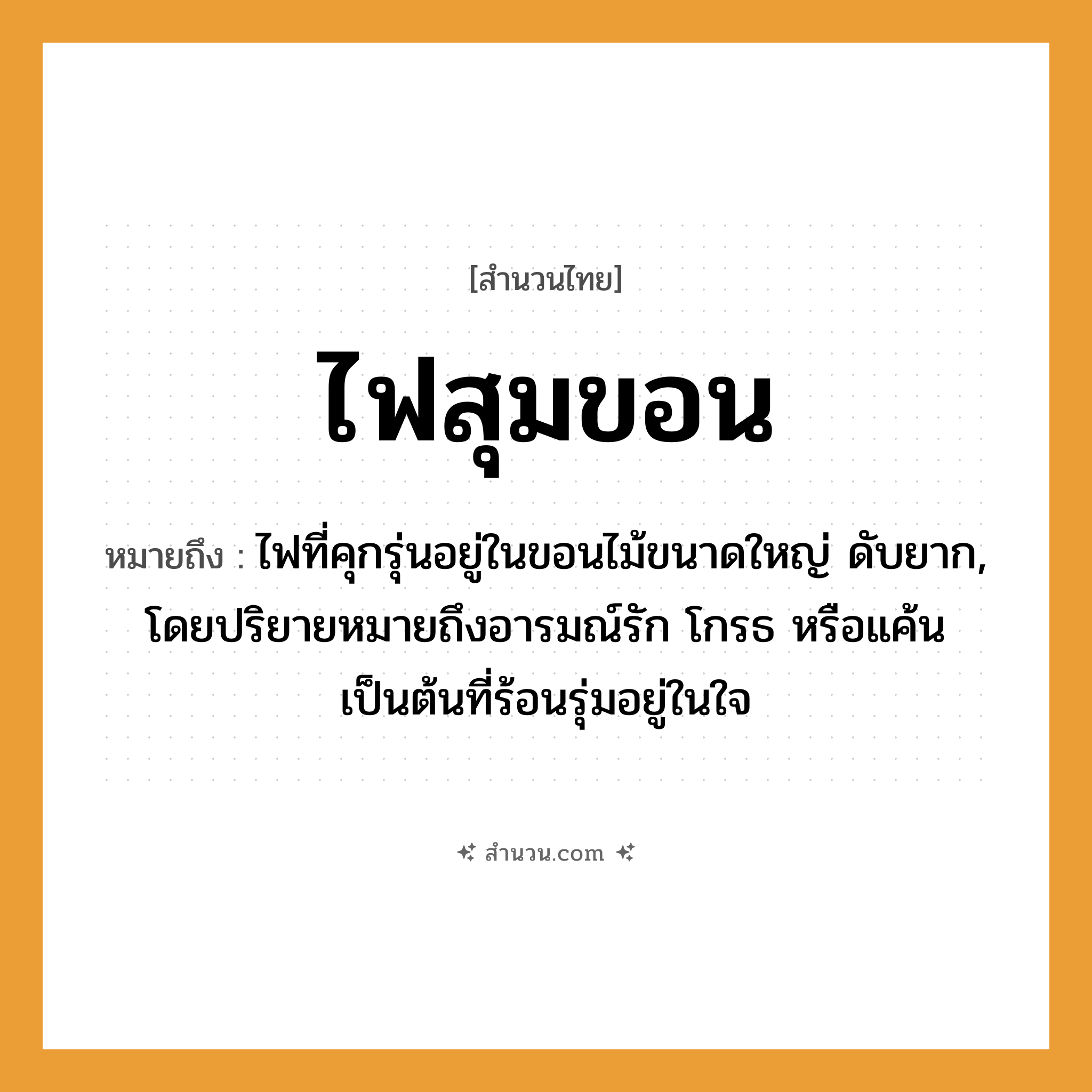สำนวนไทย: ไฟสุมขอน หมายถึง?, หมายถึง ไฟที่คุกรุ่นอยู่ในขอนไม้ขนาดใหญ่ ดับยาก, โดยปริยายหมายถึงอารมณ์รัก โกรธ หรือแค้นเป็นต้นที่ร้อนรุ่มอยู่ในใจ อวัยวะ ใจ คำกริยา รัก ธรรมชาติ ไฟ