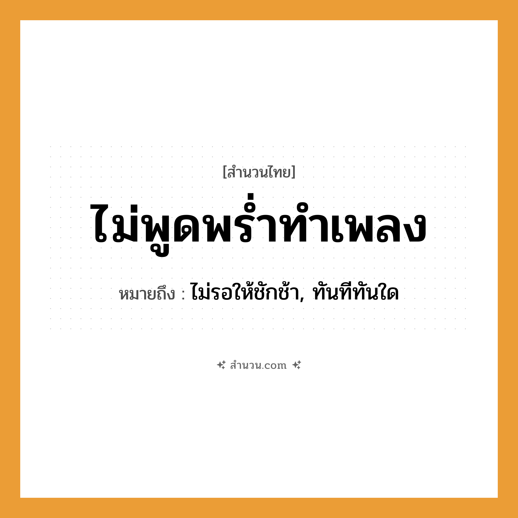 สำนวนไทย: ไม่พูดพร่ำทำเพลง หมายถึง?, หมายถึง ไม่รอให้ชักช้า, ทันทีทันใด
