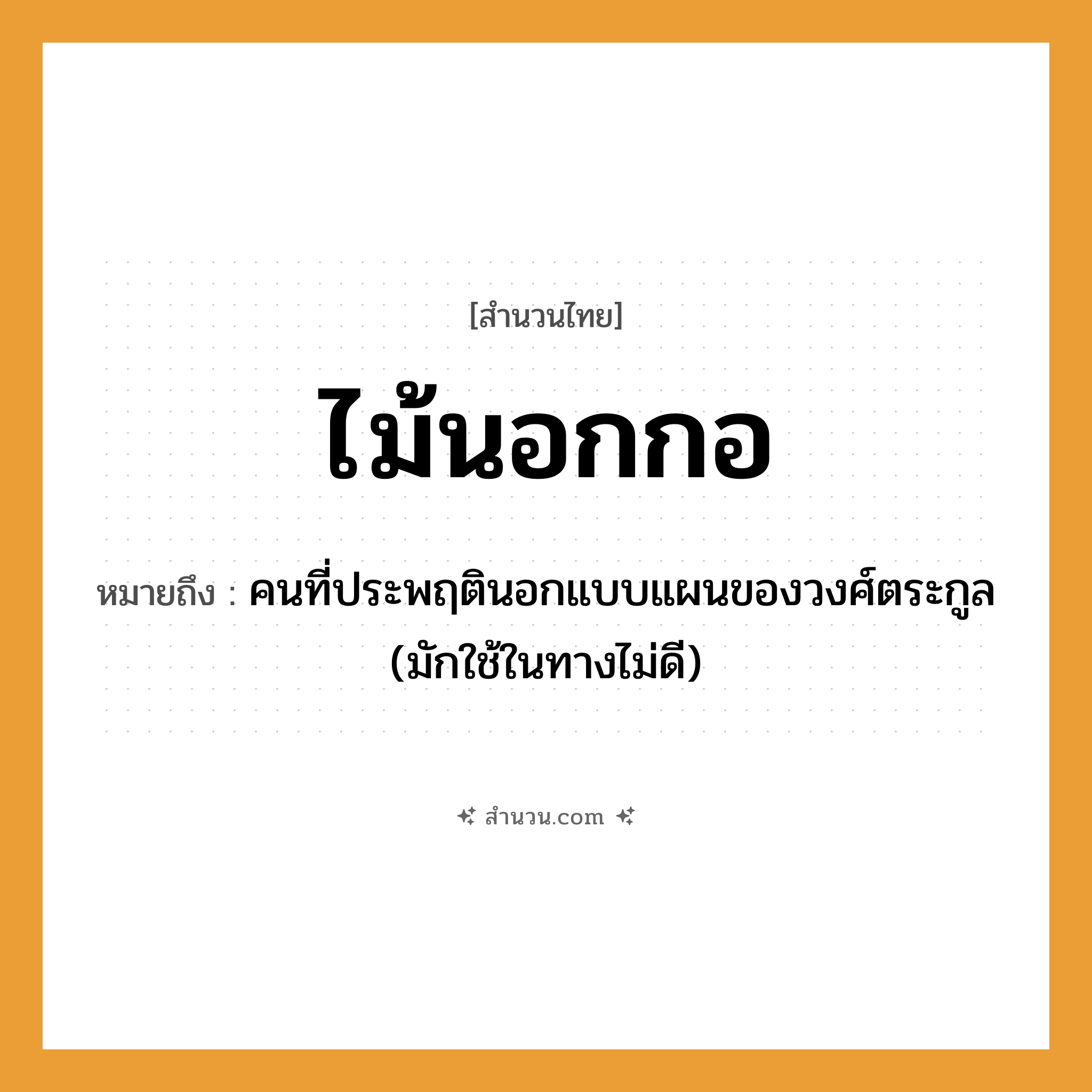 สำนวนไทย: ไม้นอกกอ หมายถึง?, หมายถึง คนที่ประพฤตินอกแบบแผนของวงศ์ตระกูล (มักใช้ในทางไม่ดี) คำนาม คน
