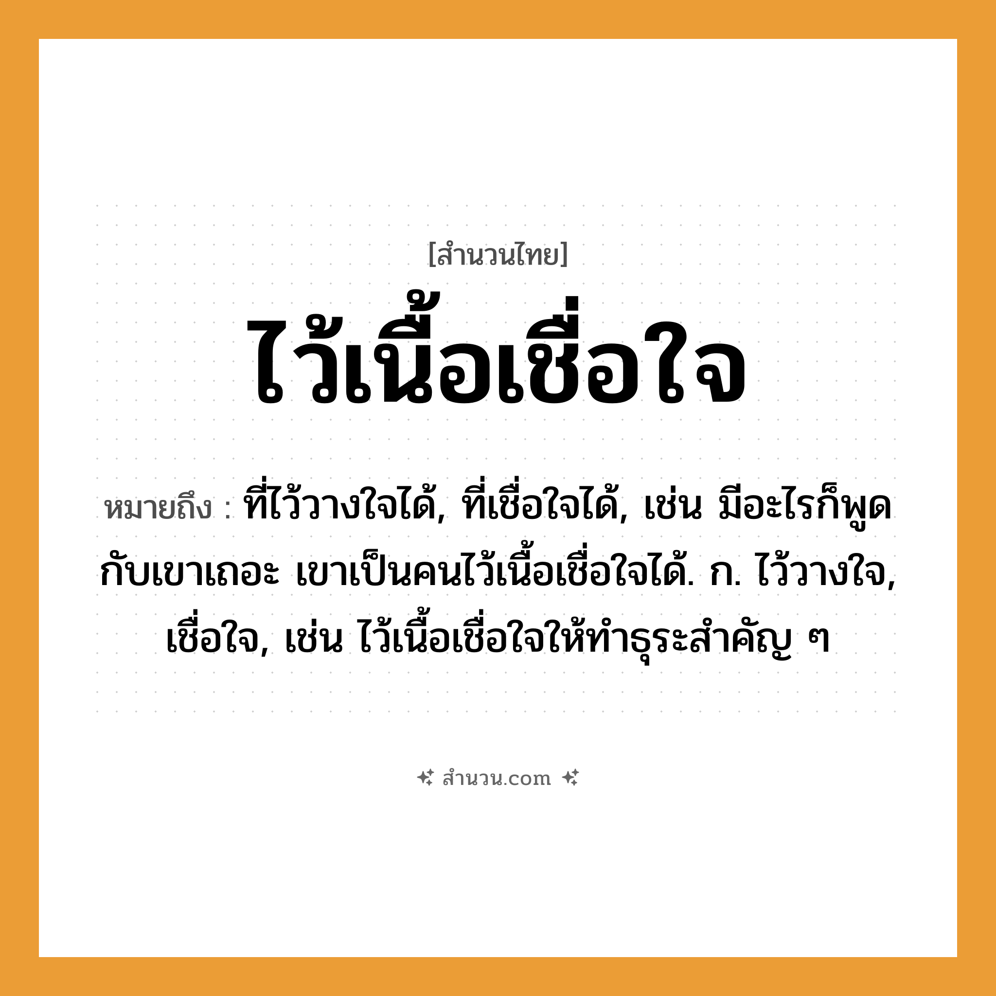 สำนวนไทย: ไว้เนื้อเชื่อใจ หมายถึง?, หมายถึง ที่ไว้วางใจได้, ที่เชื่อใจได้, เช่น มีอะไรก็พูดกับเขาเถอะ เขาเป็นคนไว้เนื้อเชื่อใจได้. ก. ไว้วางใจ, เชื่อใจ, เช่น ไว้เนื้อเชื่อใจให้ทำธุระสำคัญ ๆ คำนาม คน