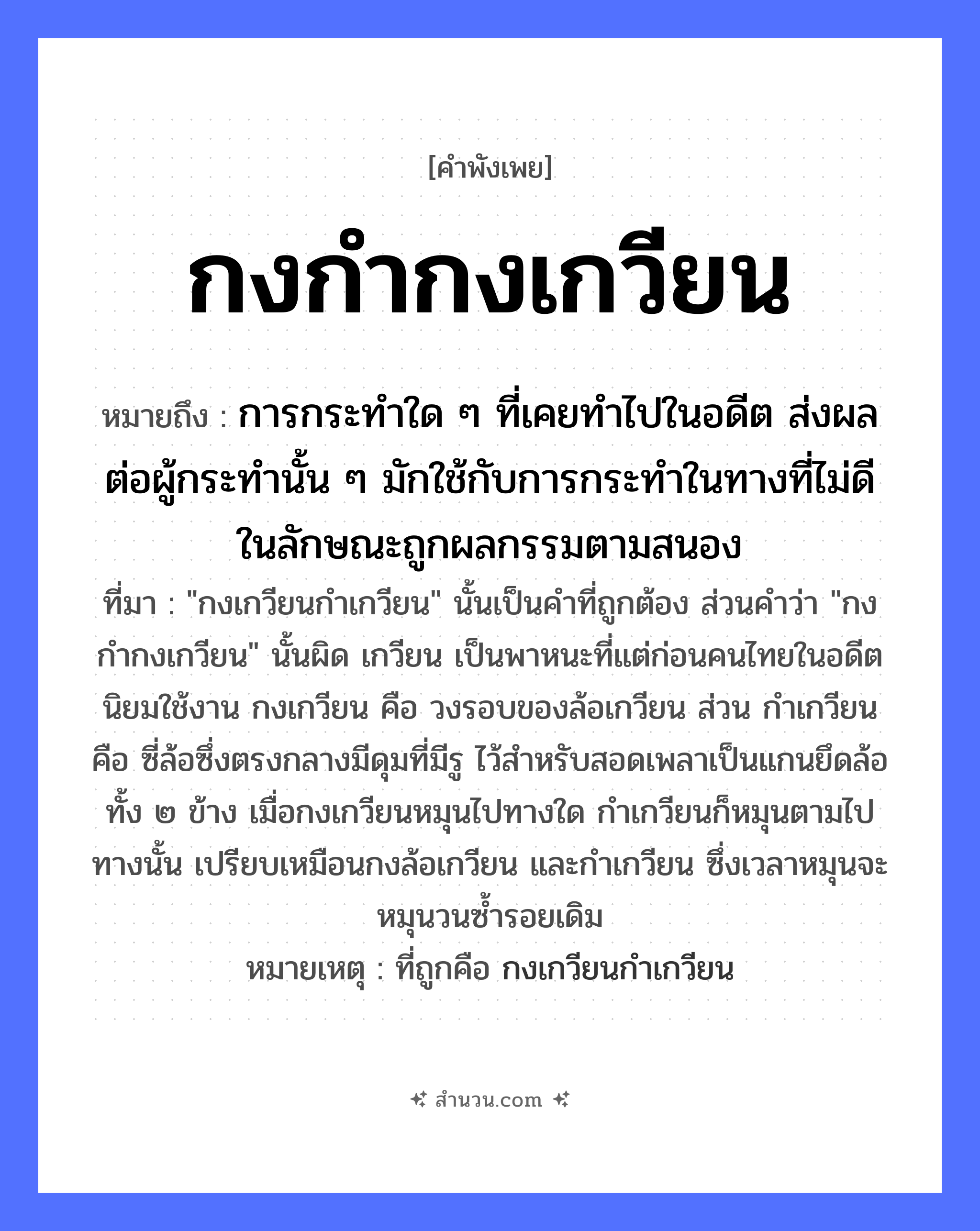 สำนวนไทย: กงกำกงเกวียน หมายถึง?, หมายถึง การกระทำใด ๆ ที่เคยทำไปในอดีต ส่งผลต่อผู้กระทำนั้น ๆ มักใช้กับการกระทำในทางที่ไม่ดี ในลักษณะถูกผลกรรมตามสนอง ที่มา &#34;กงเกวียนกำเกวียน&#34; นั้นเป็นคำที่ถูกต้อง ส่วนคำว่า &#34;กงกำกงเกวียน&#34; นั้นผิด เกวียน เป็นพาหนะที่แต่ก่อนคนไทยในอดีตนิยมใช้งาน กงเกวียน คือ วงรอบของล้อเกวียน ส่วน กำเกวียน คือ ซี่ล้อซึ่งตรงกลางมีดุมที่มีรู ไว้สำหรับสอดเพลาเป็นแกนยึดล้อทั้ง ๒ ข้าง เมื่อกงเกวียนหมุนไปทางใด กำเกวียนก็หมุนตามไปทางนั้น เปรียบเหมือนกงล้อเกวียน และกำเกวียน ซึ่งเวลาหมุนจะหมุนวนซ้ำรอยเดิม หมายเหตุ ที่ถูกคือ กงเกวียนกำเกวียน คำกริยา กำ, หมุน สิ่งของ กง, เกวียน, ล้อ หมวด คำพังเพย