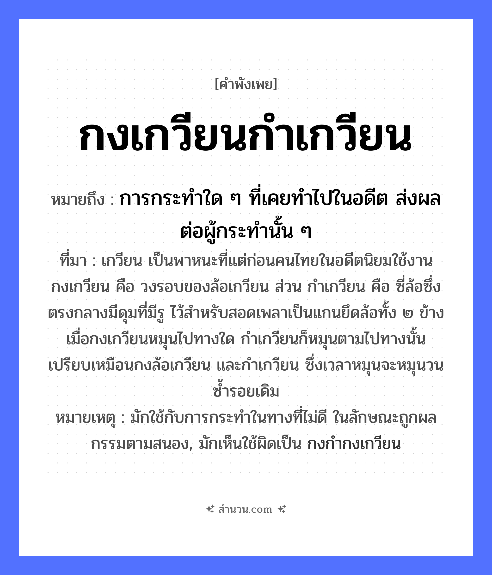 สำนวนไทย: กงเกวียนกำเกวียน หมายถึง?, หมายถึง การกระทำใด ๆ ที่เคยทำไปในอดีต ส่งผลต่อผู้กระทำนั้น ๆ ที่มา เกวียน เป็นพาหนะที่แต่ก่อนคนไทยในอดีตนิยมใช้งาน กงเกวียน คือ วงรอบของล้อเกวียน ส่วน กำเกวียน คือ ซี่ล้อซึ่งตรงกลางมีดุมที่มีรู ไว้สำหรับสอดเพลาเป็นแกนยึดล้อทั้ง ๒ ข้าง เมื่อกงเกวียนหมุนไปทางใด กำเกวียนก็หมุนตามไปทางนั้น เปรียบเหมือนกงล้อเกวียน และกำเกวียน ซึ่งเวลาหมุนจะหมุนวนซ้ำรอยเดิม หมายเหตุ มักใช้กับการกระทำในทางที่ไม่ดี ในลักษณะถูกผลกรรมตามสนอง, มักเห็นใช้ผิดเป็น กงกำกงเกวียน สิ่งของ กง ยานพาหนะ เกวียน หมวด คำพังเพย