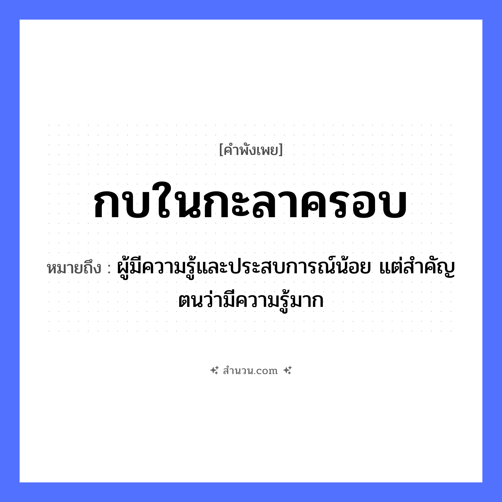 สำนวนไทย: กบในกะลาครอบ หมายถึง?, หมายถึง ผู้มีความรู้และประสบการณ์น้อย แต่สำคัญตนว่ามีความรู้มาก คำกริยา สิ่งของ กะลา ธรรมชาติ คำนาม กะลาครอบ สัตว์ กบ หมวด คำพังเพย
