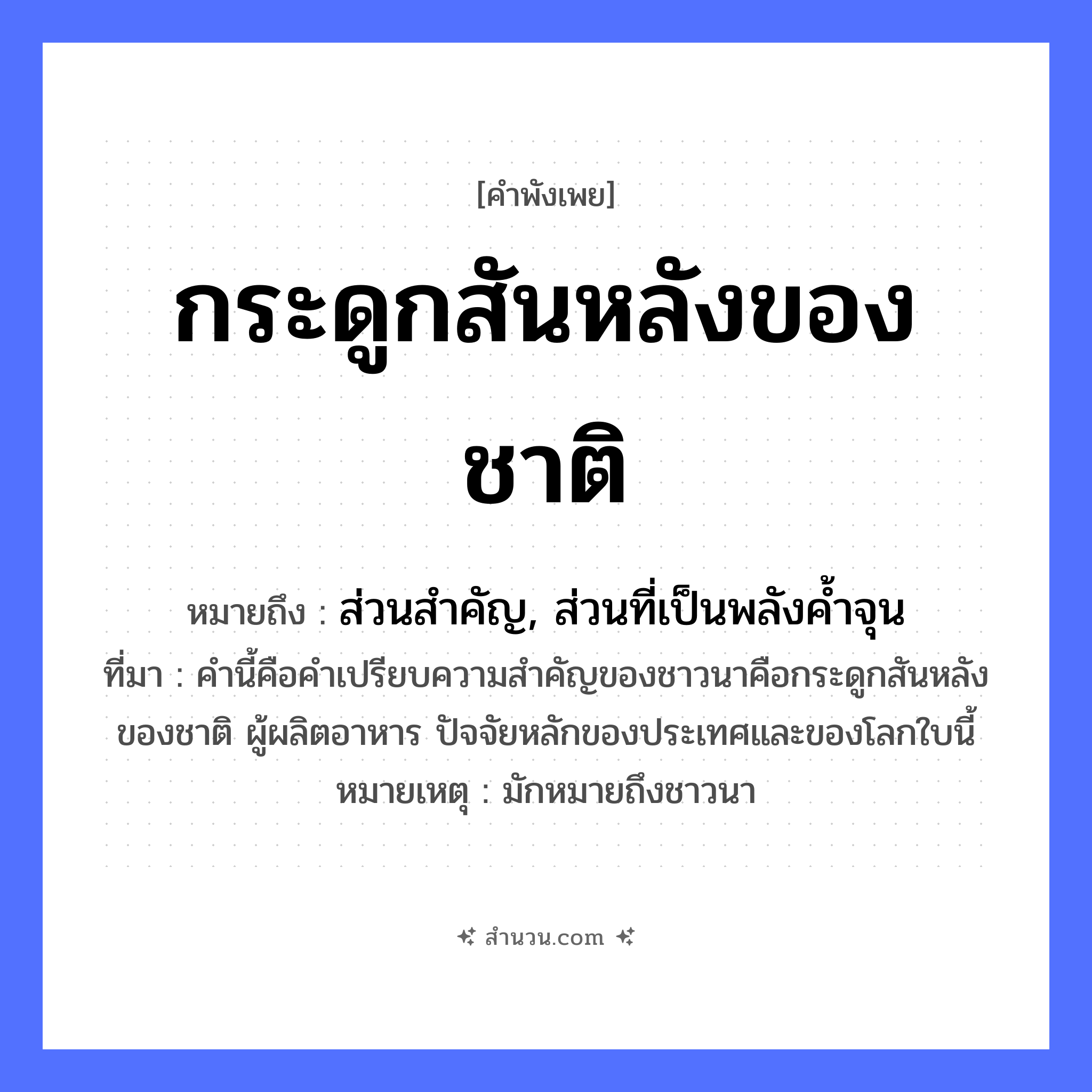 สำนวนไทย: กระดูกสันหลังของชาติ หมายถึง?, หมายถึง ส่วนสำคัญ, ส่วนที่เป็นพลังค้ำจุน ที่มา คำนี้คือคำเปรียบความสำคัญของชาวนาคือกระดูกสันหลังของชาติ ผู้ผลิตอาหาร ปัจจัยหลักของประเทศและของโลกใบนี้ หมายเหตุ มักหมายถึงชาวนา สังคม ชาติ อาชีพ เกษตรกร ร่างกาย กระดูกสันหลัง หมวด คำพังเพย