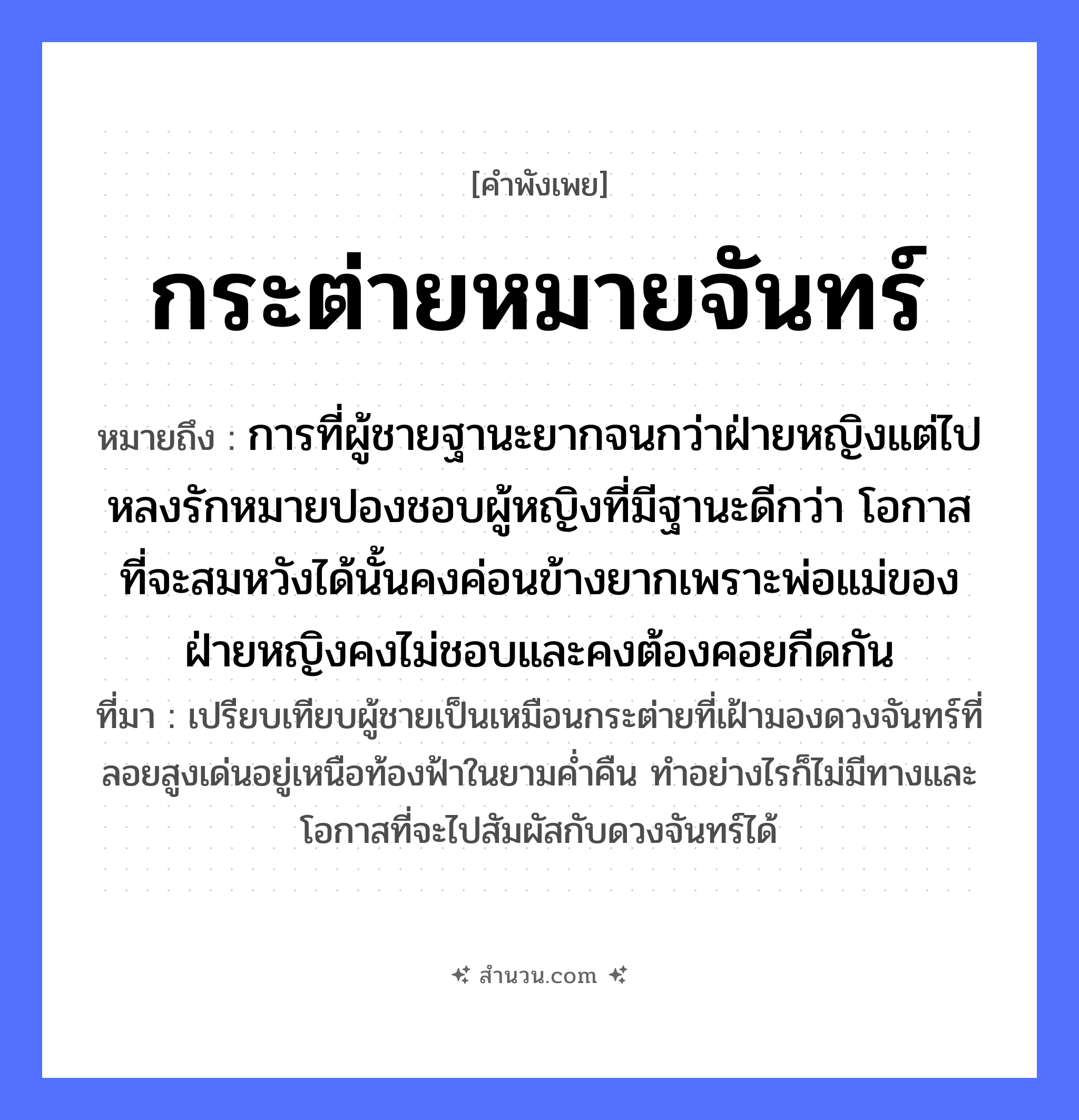 สำนวนไทย: กระต่ายหมายจันทร์ หมายถึง?, หมายถึง การที่ผู้ชายฐานะยากจนกว่าฝ่ายหญิงแต่ไปหลงรักหมายปองชอบผู้หญิงที่มีฐานะดีกว่า โอกาสที่จะสมหวังได้นั้นคงค่อนข้างยากเพราะพ่อแม่ของฝ่ายหญิงคงไม่ชอบและคงต้องคอยกีดกัน ที่มา เปรียบเทียบผู้ชายเป็นเหมือนกระต่ายที่เฝ้ามองดวงจันทร์ที่ลอยสูงเด่นอยู่เหนือท้องฟ้าในยามค่ำคืน ทำอย่างไรก็ไม่มีทางและโอกาสที่จะไปสัมผัสกับดวงจันทร์ได้ คำกริยา หมาย ธรรมชาติ พระจันทร์, จันทร์ สัตว์ กระต่าย หมวด คำพังเพย