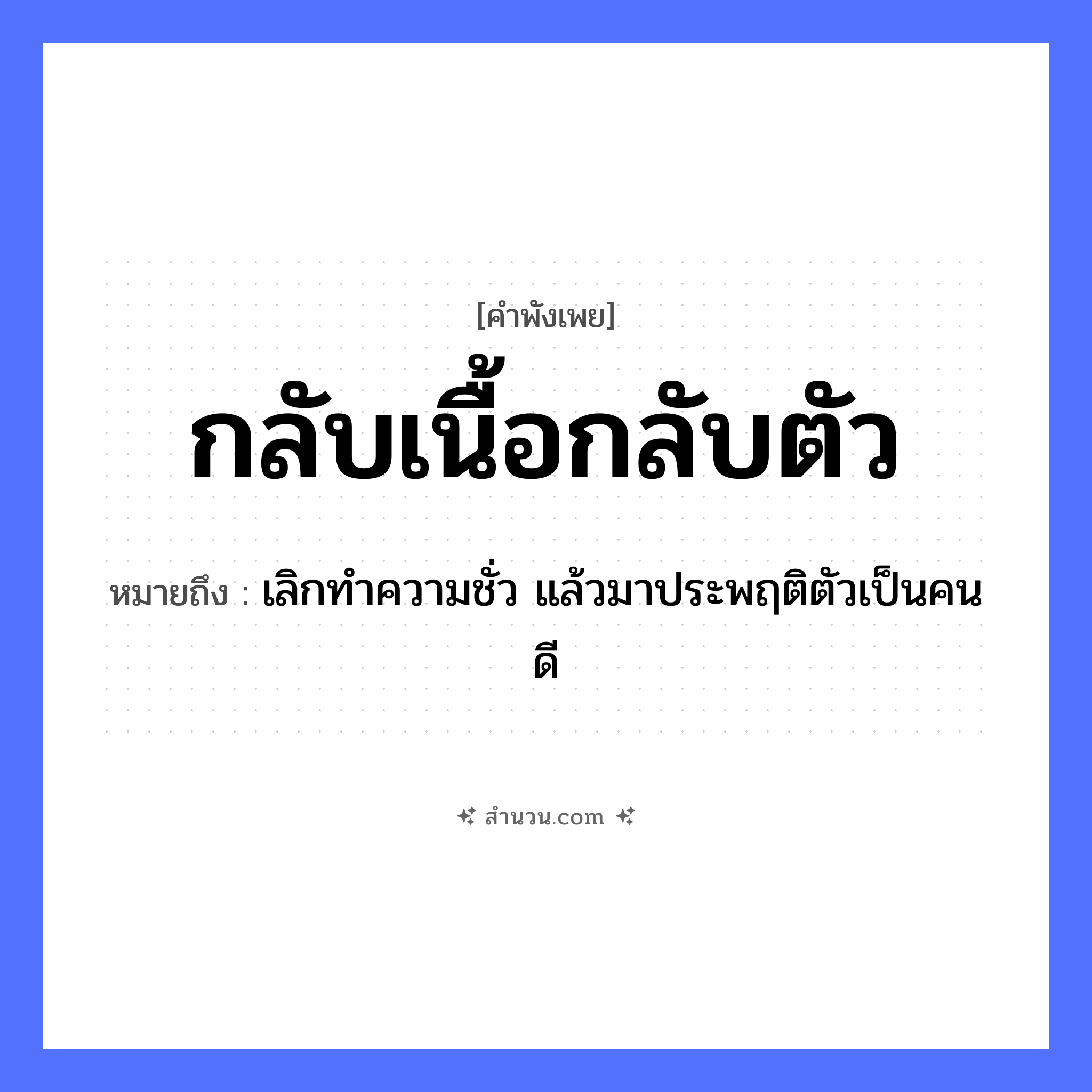 สำนวนไทย: กลับเนื้อกลับตัว หมายถึง?, หมายถึง เลิกทำความชั่ว แล้วมาประพฤติตัวเป็นคนดี คำนาม เนื้อ อวัยวะ ตัว คำกริยา กลับ หมวด คำพังเพย