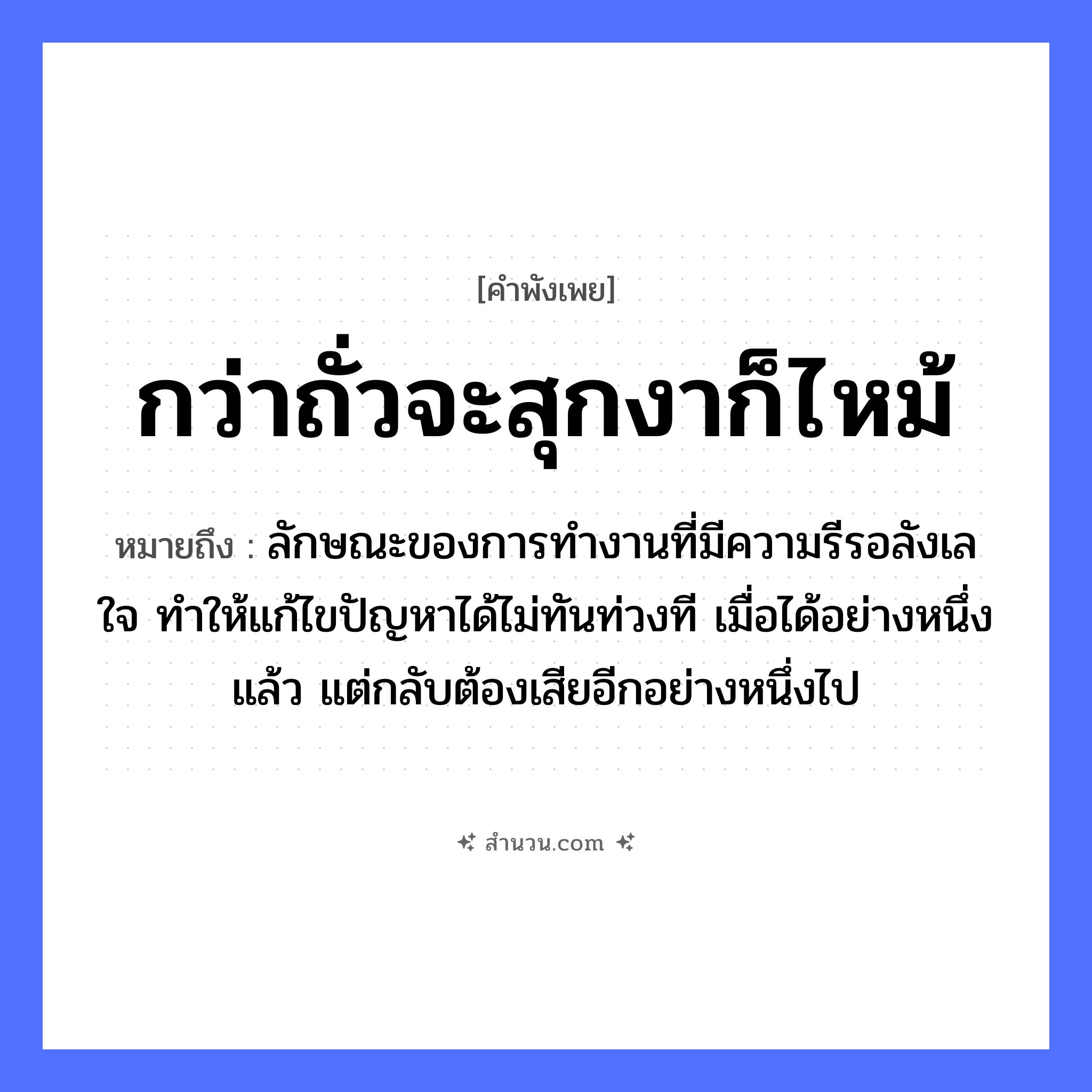 สำนวนไทย: กว่าถั่วจะสุกงาก็ไหม้ หมายถึง?, หมายถึง ลักษณะของการทำงานที่มีความรีรอลังเลใจ ทำให้แก้ไขปัญหาได้ไม่ทันท่วงที เมื่อได้อย่างหนึ่งแล้ว แต่กลับต้องเสียอีกอย่างหนึ่งไป อวัยวะ ใจ หมวด คำพังเพย