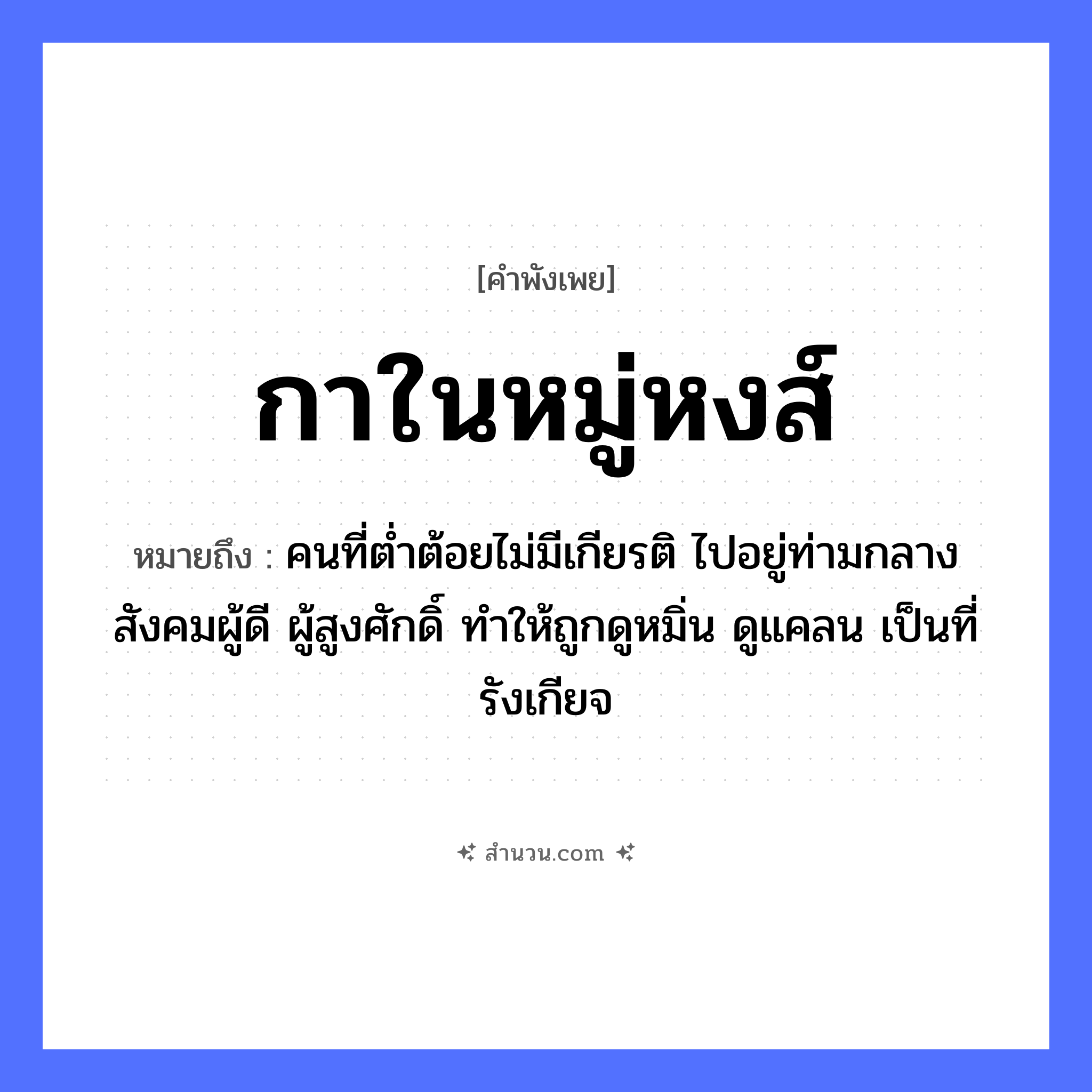 สำนวนไทย: กาในหมู่หงส์ หมายถึง?, หมายถึง คนที่ต่ำต้อยไม่มีเกียรติ ไปอยู่ท่ามกลางสังคมผู้ดี ผู้สูงศักดิ์ ทำให้ถูกดูหมิ่น ดูแคลน เป็นที่รังเกียจ สัตว์ กา, หงส์ คำนาม หมู่ หมวด คำพังเพย
