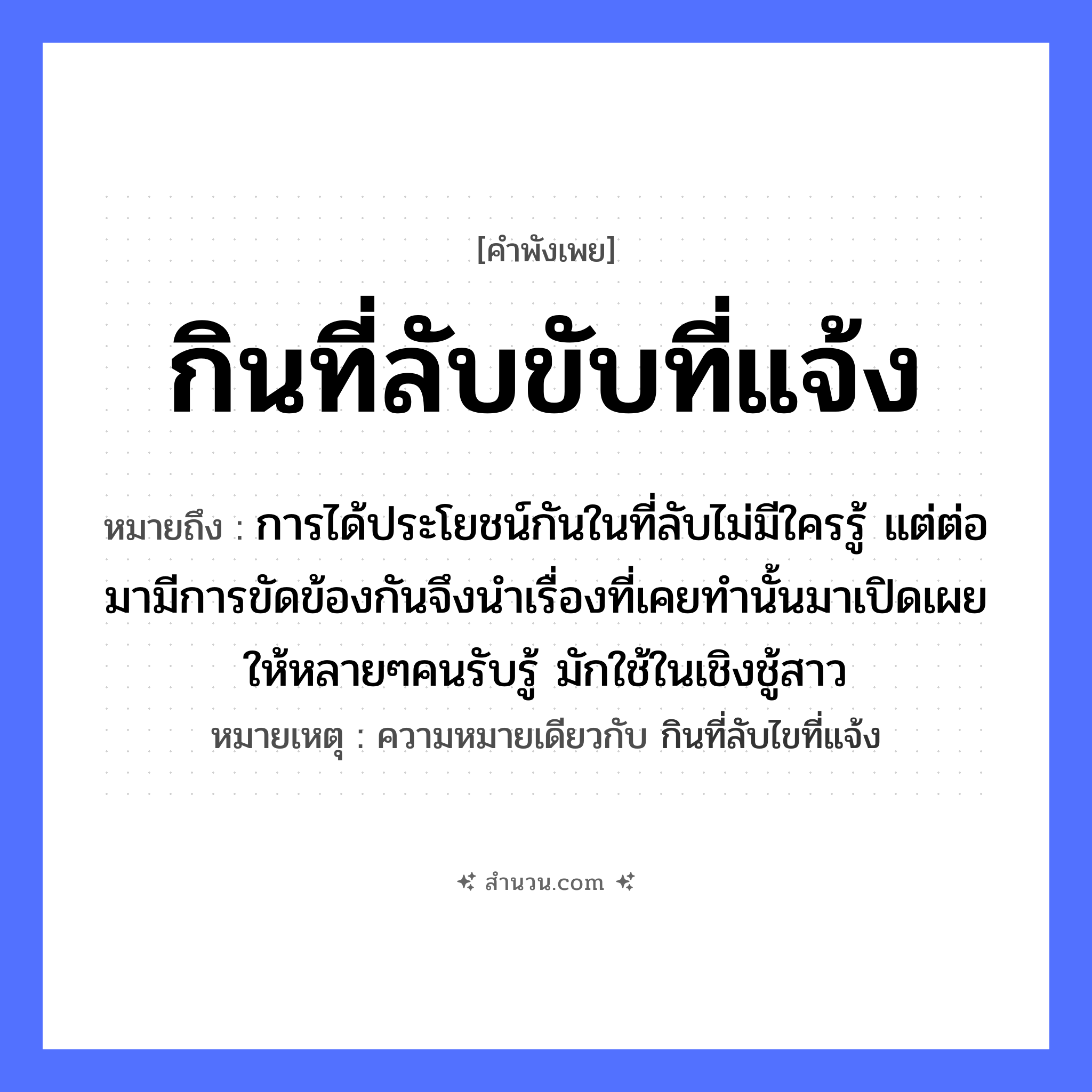 สำนวนไทย: กินที่ลับขับที่แจ้ง หมายถึง?, หมายถึง การได้ประโยชน์กันในที่ลับไม่มีใครรู้ แต่ต่อมามีการขัดข้องกันจึงนำเรื่องที่เคยทำนั้นมาเปิดเผยให้หลายๆคนรับรู้ มักใช้ในเชิงชู้สาว หมายเหตุ ความหมายเดียวกับ กินที่ลับไขที่แจ้ง คำกริยา กิน, ขับ ธรรมชาติ ที่ลับ, ที่แจ้ง หมวด คำพังเพย