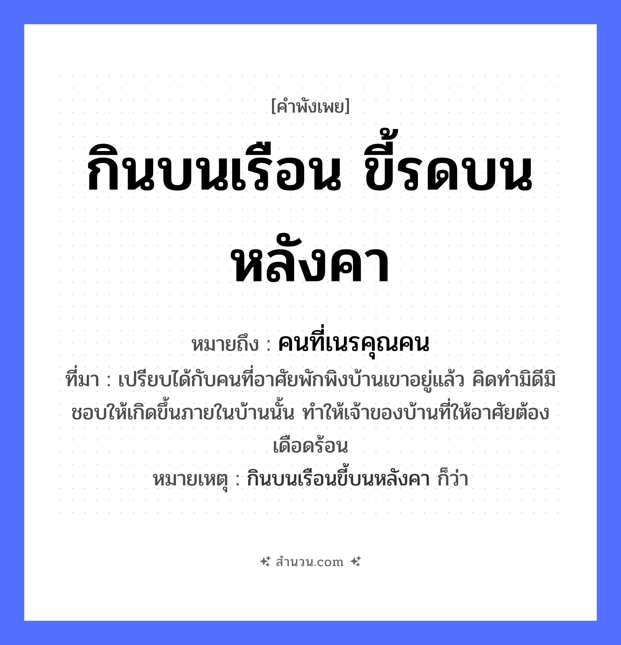 สำนวนไทย: กินบนเรือน ขี้รดบนหลังคา หมายถึง?, หมายถึง คนที่เนรคุณคน ที่มา เปรียบได้กับคนที่อาศัยพักพิงบ้านเขาอยู่แล้ว คิดทำมิดีมิชอบให้เกิดขึ้นภายในบ้านนั้น ทำให้เจ้าของบ้านที่ให้อาศัยต้องเดือดร้อน หมายเหตุ กินบนเรือนขี้บนหลังคา ก็ว่า ธรรมชาติ สัตว์ คำกริยา กิน, ขี้, รด สิ่งของ เรือน, หลังคา หมวด คำพังเพย