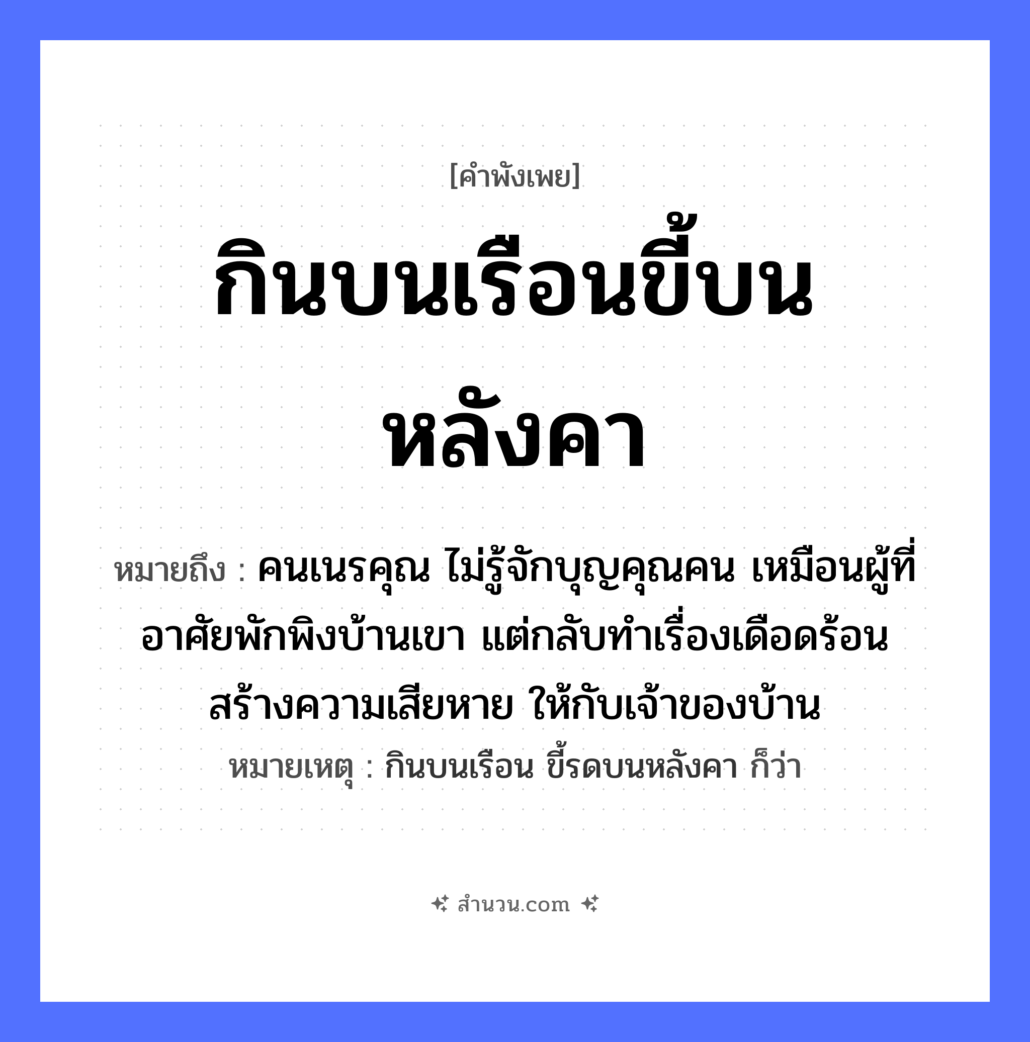 สำนวนไทย: กินบนเรือนขี้บนหลังคา หมายถึง?, หมายถึง คนเนรคุณ ไม่รู้จักบุญคุณคน เหมือนผู้ที่อาศัยพักพิงบ้านเขา แต่กลับทำเรื่องเดือดร้อน สร้างความเสียหาย ให้กับเจ้าของบ้าน หมายเหตุ กินบนเรือน ขี้รดบนหลังคา ก็ว่า คำกริยา กิน, ขี้ นามธรรม ความอกตัญญู, การไม่รู้จักบุญคุณ สถานที่ เรือน, หลังคา หมวด คำพังเพย