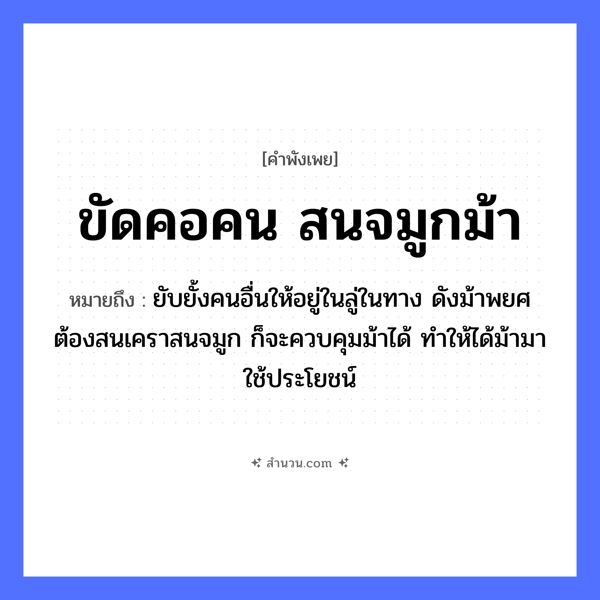 สำนวนไทย: ขัดคอคน สนจมูกม้า หมายถึง?, หมายถึง ยับยั้งคนอื่นให้อยู่ในลู่ในทาง ดังม้าพยศ ต้องสนเคราสนจมูก ก็จะควบคุมม้าได้ ทำให้ได้ม้ามาใช้ประโยชน์ อวัยวะ คอ, จมูก คำกริยา ขัด, สน สัตว์ ม้า หมวด คำพังเพย