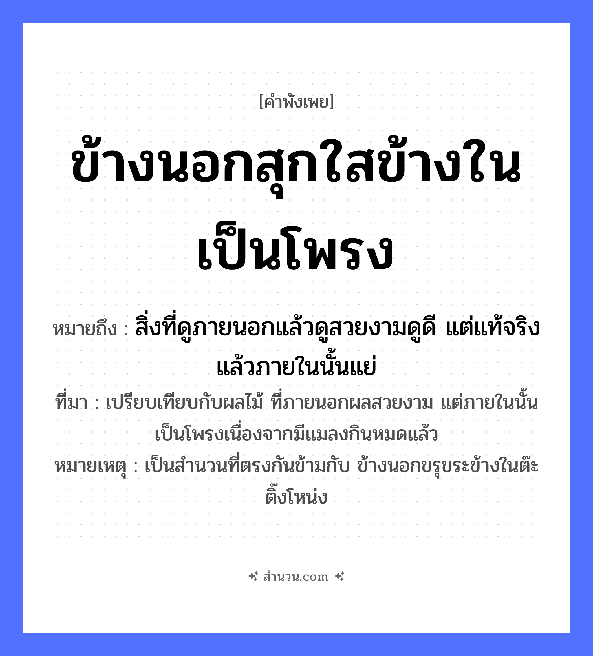 สำนวนไทย: ข้างนอกสุกใสข้างในเป็นโพรง หมายถึง?, หมายถึง สิ่งที่ดูภายนอกแล้วดูสวยงามดูดี แต่แท้จริงแล้วภายในนั้นแย่ ที่มา เปรียบเทียบกับผลไม้ ที่ภายนอกผลสวยงาม แต่ภายในนั้นเป็นโพรงเนื่องจากมีแมลงกินหมดแล้ว หมายเหตุ เป็นสำนวนที่ตรงกันข้ามกับ ข้างนอกขรุขระข้างในต๊ะติ๊งโหน่ง