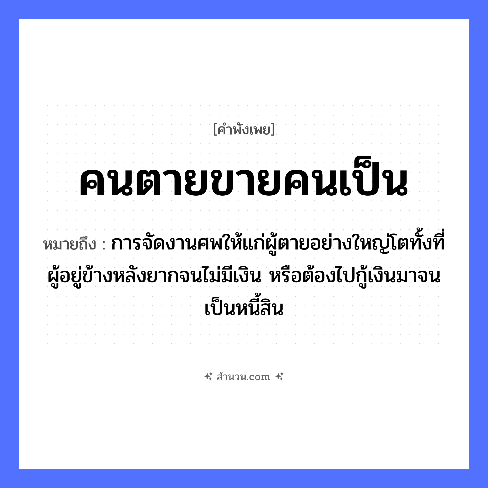 สำนวนไทย: คนตายขายคนเป็น หมายถึง?, หมายถึง การจัดงานศพให้แก่ผู้ตายอย่างใหญ่โตทั้งที่ผู้อยู่ข้างหลังยากจนไม่มีเงิน หรือต้องไปกู้เงินมาจนเป็นหนี้สิน คำนาม คน คำกริยา ตาย