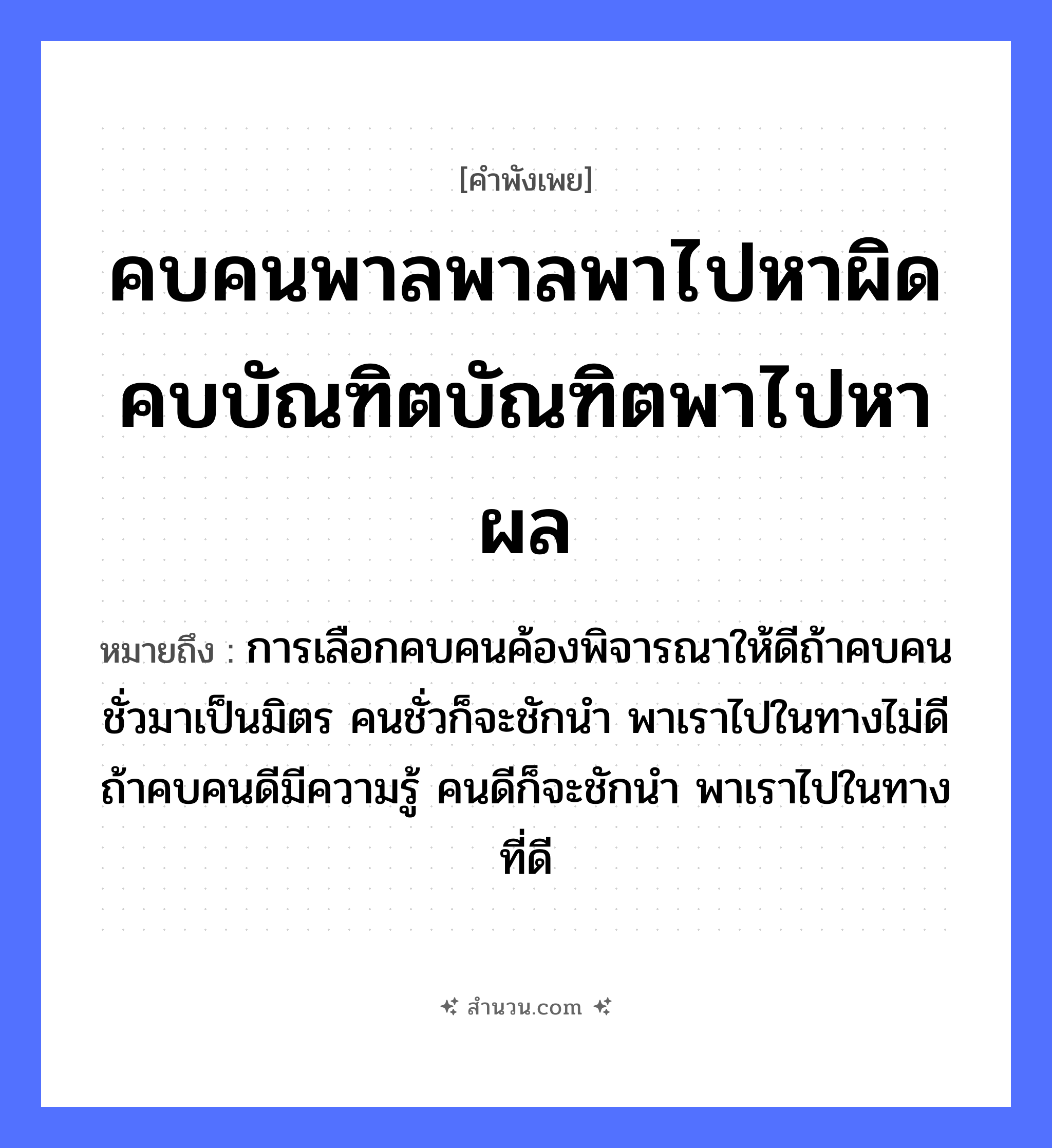 สำนวนไทย: คบคนพาลพาลพาไปหาผิด คบบัณฑิตบัณฑิตพาไปหาผล หมายถึง?, หมายถึง การเลือกคบคนค้องพิจารณาให้ดีถ้าคบคนชั่วมาเป็นมิตร คนชั่วก็จะชักนำ พาเราไปในทางไม่ดี ถ้าคบคนดีมีความรู้ คนดีก็จะชักนำ พาเราไปในทางที่ดี คำนาม คน คำกริยา ชัก