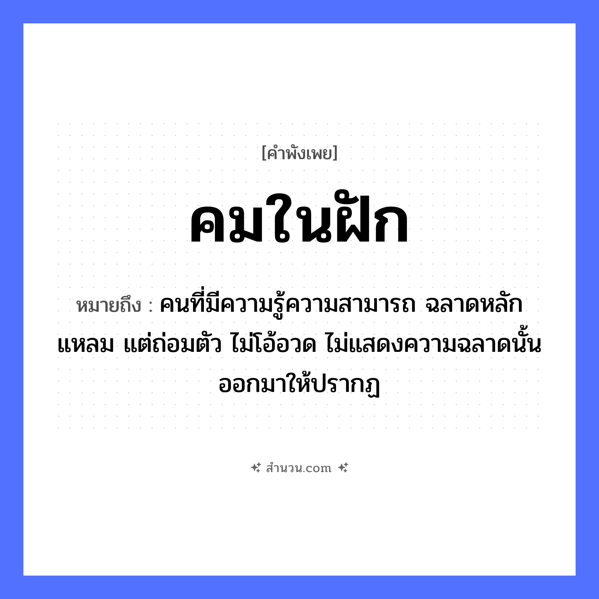 สำนวนไทย: คมในฝัก หมายถึง?, หมายถึง คนที่มีความรู้ความสามารถ ฉลาดหลักแหลม แต่ถ่อมตัว ไม่โอ้อวด ไม่แสดงความฉลาดนั้นออกมาให้ปรากฏ คำนาม คน อวัยวะ ตัว