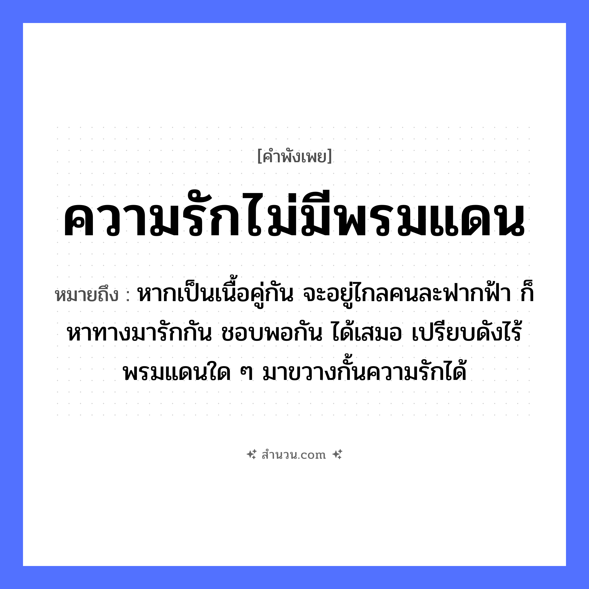 สำนวนไทย: ความรักไม่มีพรมแดน หมายถึง?, หมายถึง หากเป็นเนื้อคู่กัน จะอยู่ไกลคนละฟากฟ้า ก็หาทางมารักกัน ชอบพอกัน ได้เสมอ เปรียบดังไร้พรมแดนใด ๆ มาขวางกั้นความรักได้ คำนาม คน อวัยวะ เนื้อ คำกริยา รัก ธรรมชาติ ฟ้า