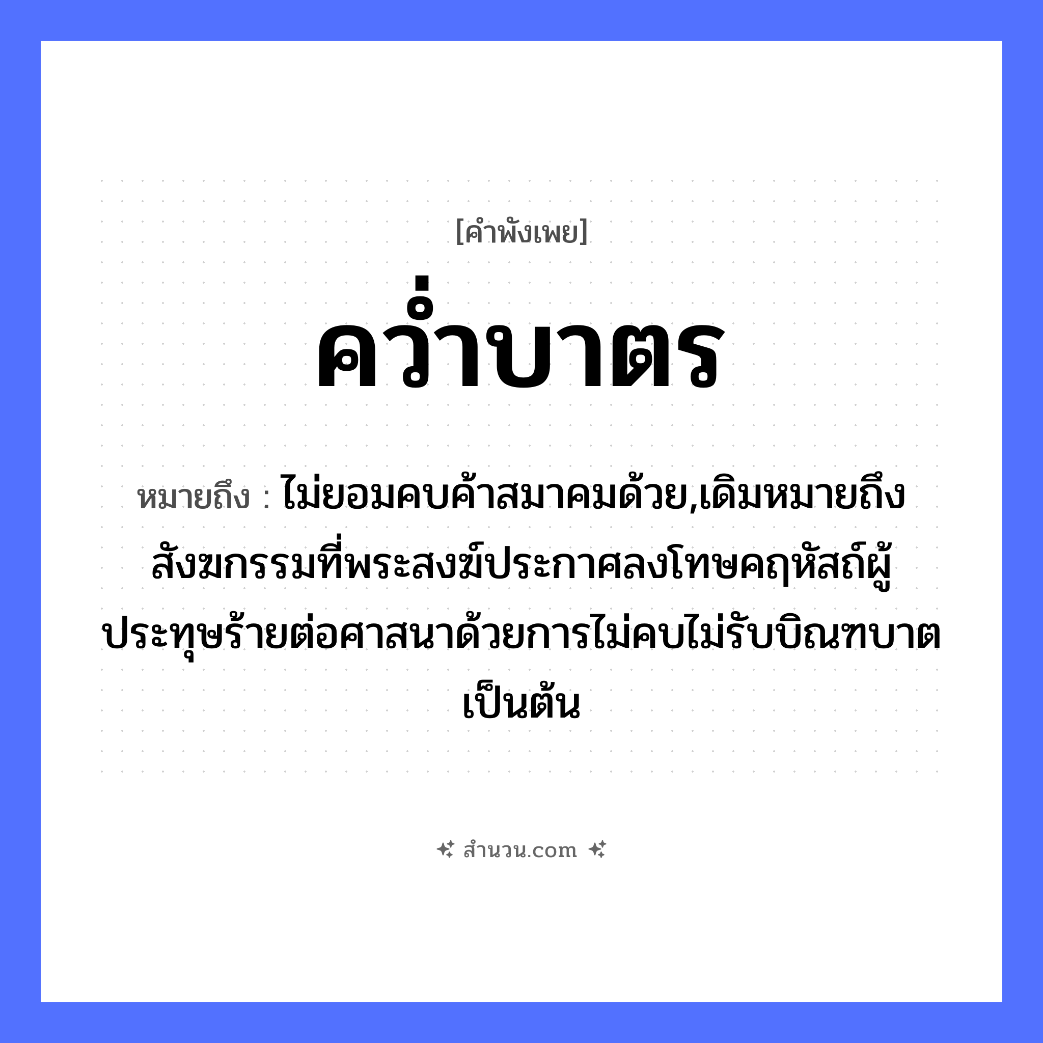 สำนวนไทย: คว่ำบาตร หมายถึง?, หมายถึง ไม่ยอมคบค้าสมาคมด้วย,เดิมหมายถึงสังฆกรรมที่พระสงฆ์ประกาศลงโทษคฤหัสถ์ผู้ประทุษร้ายต่อศาสนาด้วยการไม่คบไม่รับบิณฑบาตเป็นต้น คำนาม พระ อาชีพ พระ คำกริยา คว่ำ