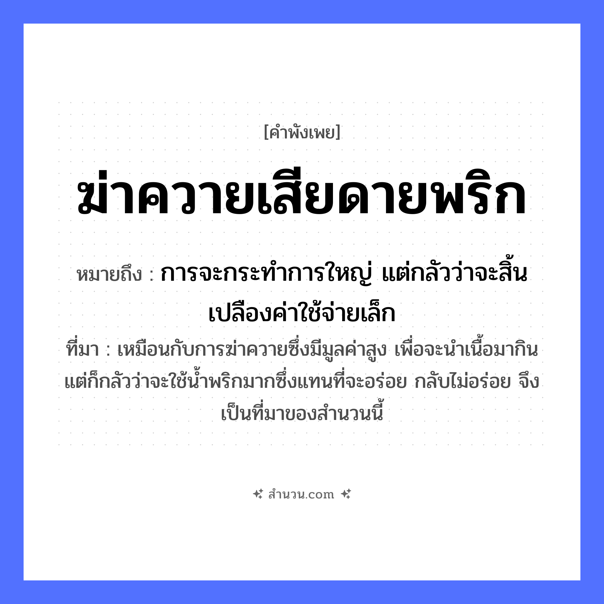 สำนวนไทย: ฆ่าควายเสียดายพริก หมายถึง?, หมายถึง การจะกระทำการใหญ่ แต่กลัวว่าจะสิ้นเปลืองค่าใช้จ่ายเล็ก ที่มา เหมือนกับการฆ่าควายซึ่งมีมูลค่าสูง เพื่อจะนำเนื้อมากิน แต่ก็กลัวว่าจะใช้น้ำพริกมากซึ่งแทนที่จะอร่อย กลับไม่อร่อย จึงเป็นที่มาของสำนวนนี้ สัตว์ ควาย อาหาร พริก คำกริยา ฆ่า, เสียดาย หมวด คำพังเพย