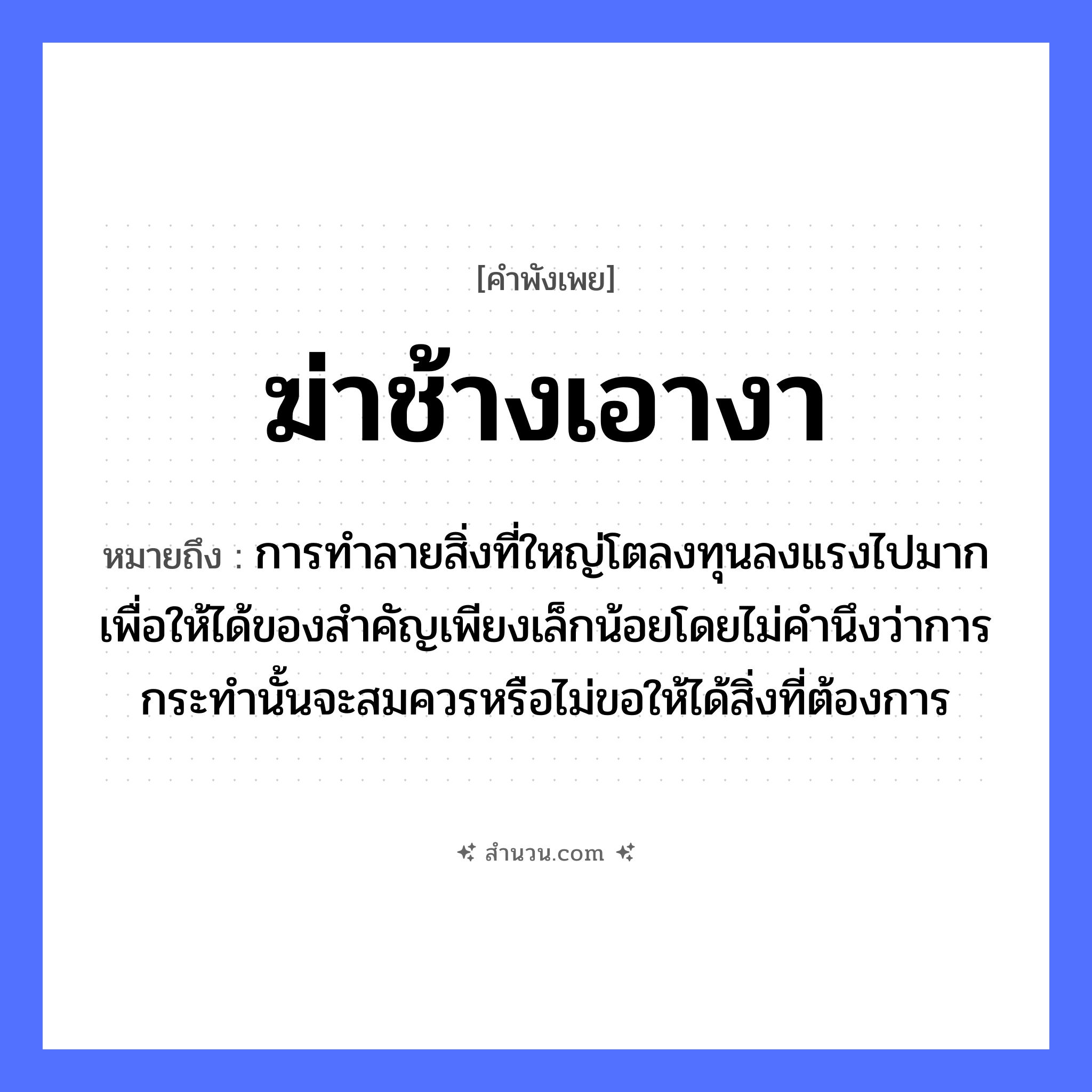 สำนวนไทย: ฆ่าช้างเอางา หมายถึง?, หมายถึง การทำลายสิ่งที่ใหญ่โตลงทุนลงแรงไปมากเพื่อให้ได้ของสำคัญเพียงเล็กน้อยโดยไม่คำนึงว่าการกระทำนั้นจะสมควรหรือไม่ขอให้ได้สิ่งที่ต้องการ คำกริยา ฆ่า สัตว์ ช้าง