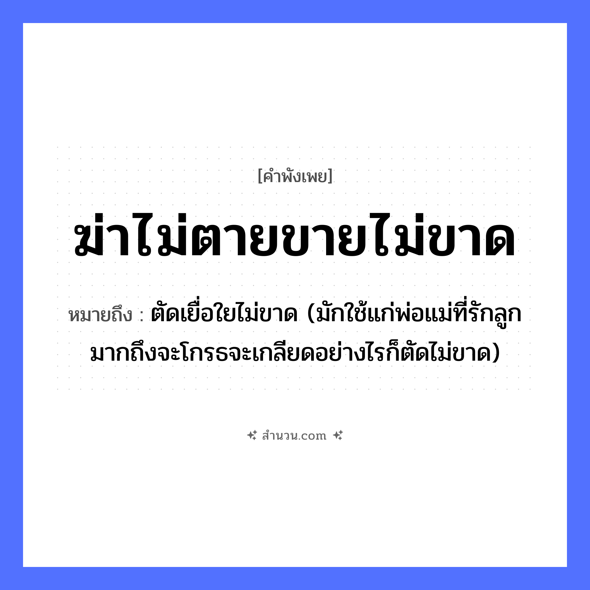 สำนวนไทย: ฆ่าไม่ตายขายไม่ขาด หมายถึง?, หมายถึง ตัดเยื่อใยไม่ขาด (มักใช้แก่พ่อแม่ที่รักลูกมากถึงจะโกรธจะเกลียดอย่างไรก็ตัดไม่ขาด) คำนาม ความสัมพันธ์, ความผูกพัน คำกริยา ฆ่า, ขาย สิ่งของ เชือก หมวด คำพังเพย
