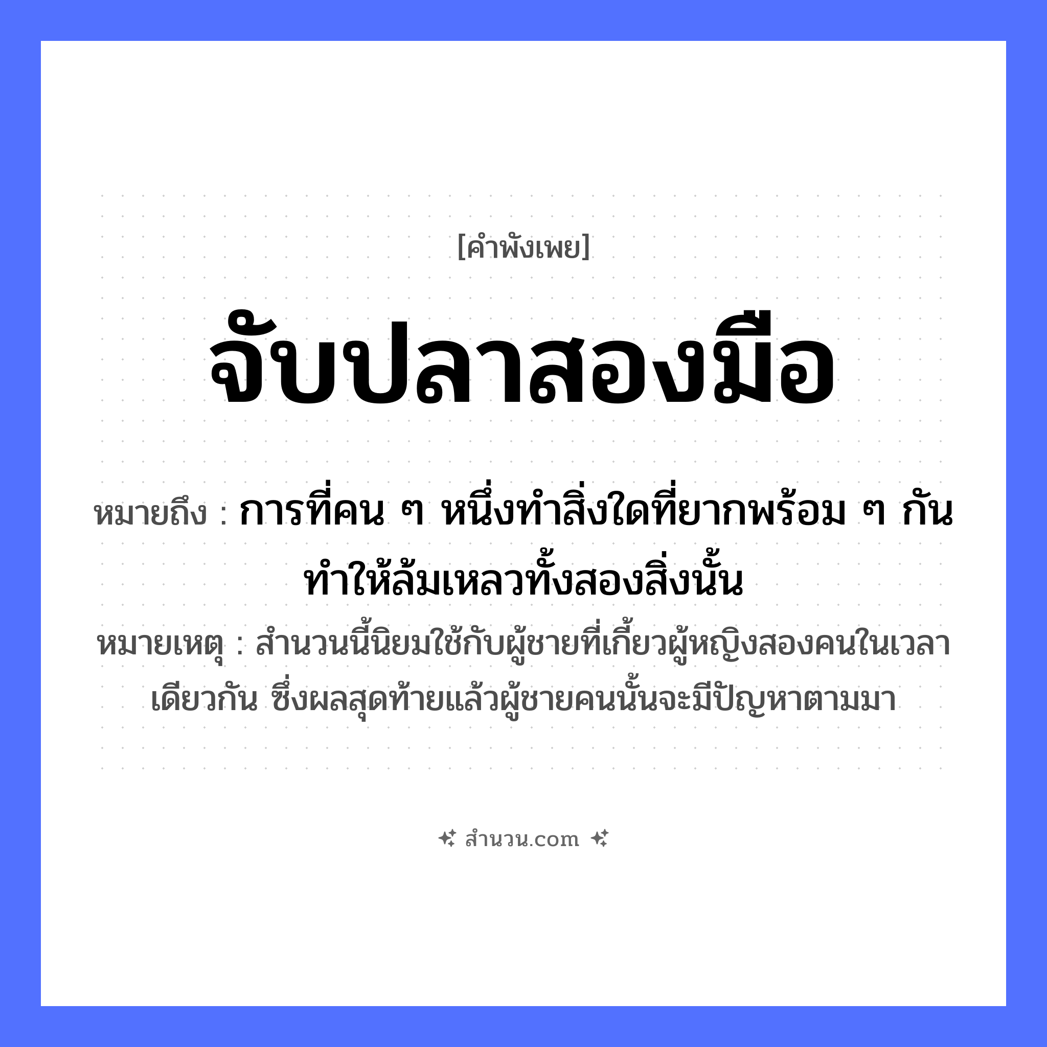 สำนวนไทย: จับปลาสองมือ หมายถึง?, หมายถึง การที่คน ๆ หนึ่งทำสิ่งใดที่ยากพร้อม ๆ กัน ทำให้ล้มเหลวทั้งสองสิ่งนั้น หมายเหตุ สำนวนนี้นิยมใช้กับผู้ชายที่เกี้ยวผู้หญิงสองคนในเวลาเดียวกัน ซึ่งผลสุดท้ายแล้วผู้ชายคนนั้นจะมีปัญหาตามมา สัตว์ ปลา อวัยวะ มือ คำกริยา จับ หมวด คำพังเพย