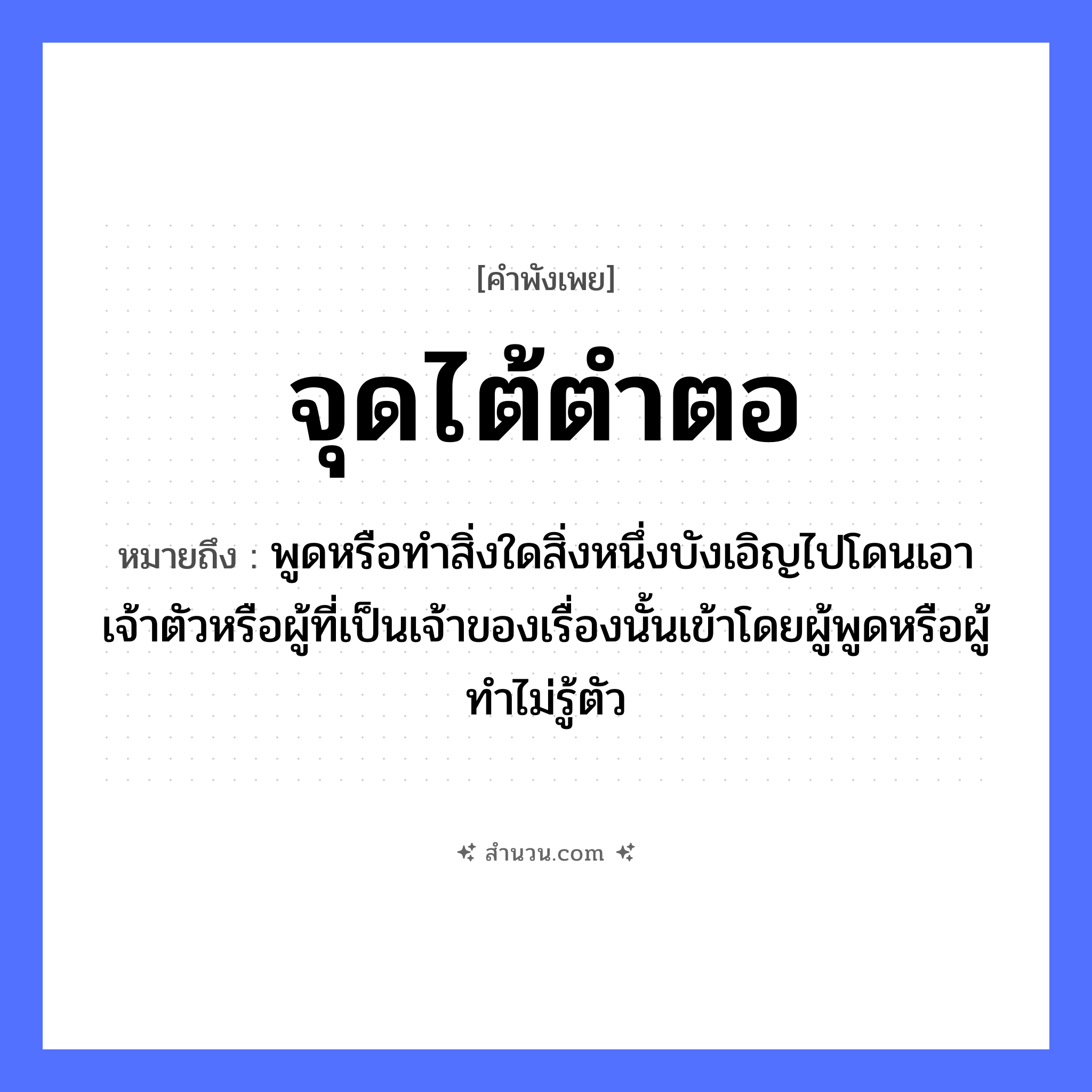 สำนวนไทย: จุดไต้ตำตอ หมายถึง?, หมายถึง พูดหรือทําสิ่งใดสิ่งหนึ่งบังเอิญไปโดนเอาเจ้าตัวหรือผู้ที่เป็นเจ้าของเรื่องนั้นเข้าโดยผู้พูดหรือผู้ทําไม่รู้ตัว อวัยวะ ตัว คำกริยา ตำ