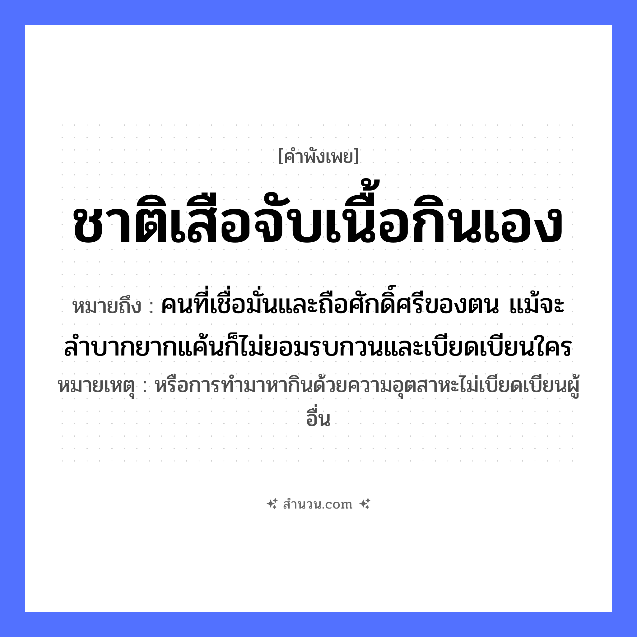 สำนวนไทย: ชาติเสือจับเนื้อกินเอง หมายถึง?, หมายถึง คนที่เชื่อมั่นและถือศักดิ์ศรีของตน แม้จะลำบากยากแค้นก็ไม่ยอมรบกวนและเบียดเบียนใคร หมายเหตุ หรือการทำมาหากินด้วยความอุตสาหะไม่เบียดเบียนผู้อื่น สัตว์ เสือ อาหาร เนื้อ คำกริยา จับ, กิน หมวด คำพังเพย