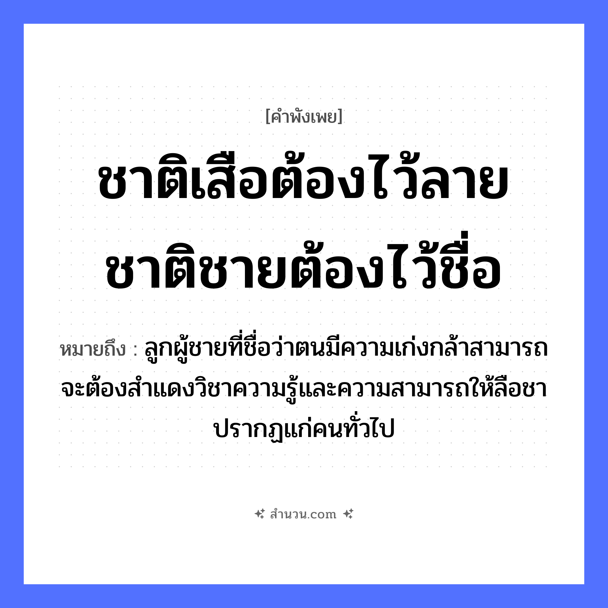 สำนวนไทย: ชาติเสือต้องไว้ลาย ชาติชายต้องไว้ชื่อ หมายถึง?, หมายถึง ลูกผู้ชายที่ชื่อว่าตนมีความเก่งกล้าสามารถ จะต้องสำแดงวิชาความรู้และความสามารถให้ลือชาปรากฏแก่คนทั่วไป คำนาม ชาย, คน สัตว์ เสือ ครอบครัว ลูก