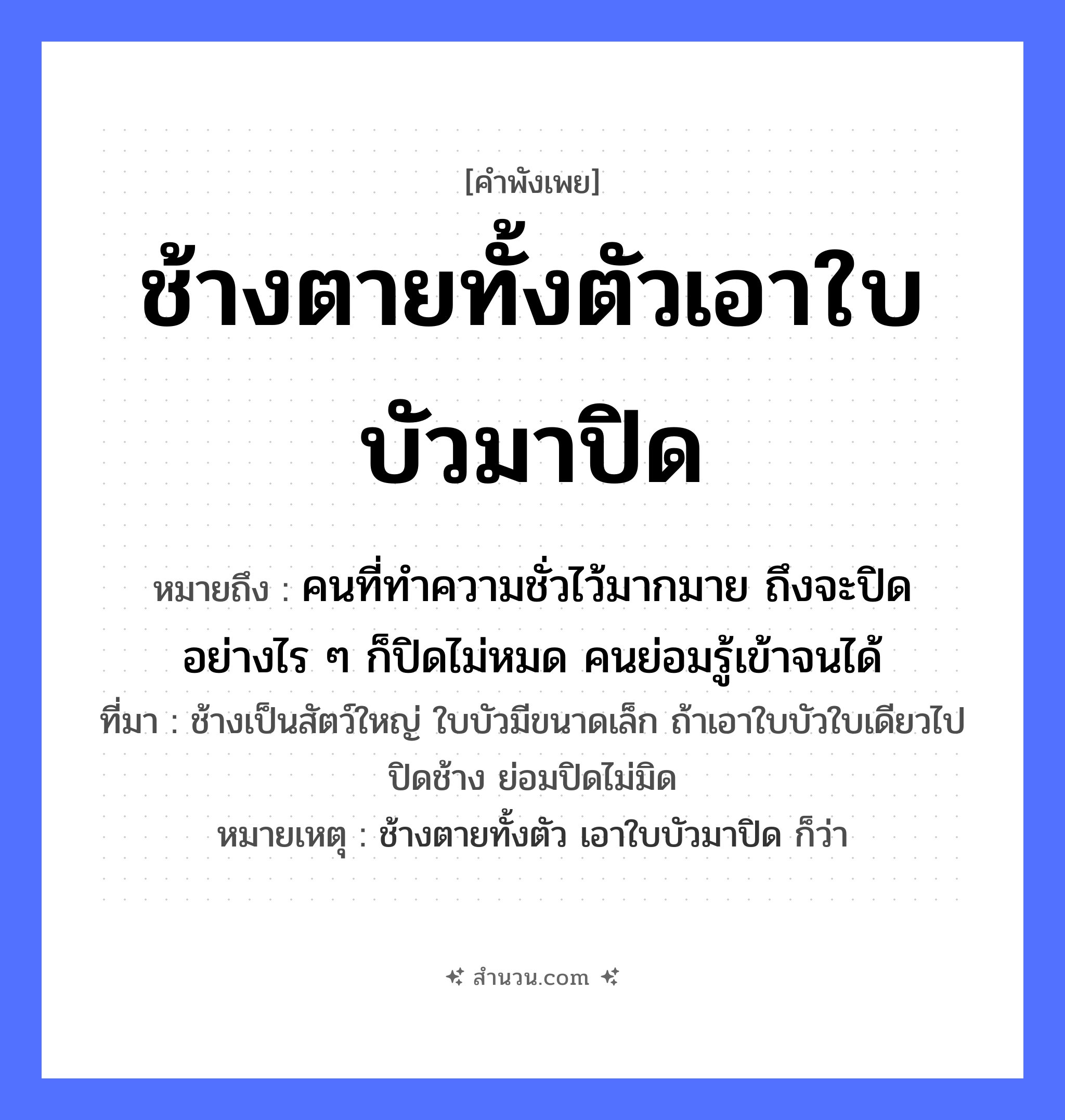 สำนวนไทย: ช้างตายทั้งตัวเอาใบบัวมาปิด หมายถึง?, หมายถึง คนที่ทำความชั่วไว้มากมาย ถึงจะปิดอย่างไร ๆ ก็ปิดไม่หมด คนย่อมรู้เข้าจนได้ ที่มา ช้างเป็นสัตว์ใหญ่ ใบบัวมีขนาดเล็ก ถ้าเอาใบบัวใบเดียวไปปิดช้าง ย่อมปิดไม่มิด หมายเหตุ ช้างตายทั้งตัว เอาใบบัวมาปิด ก็ว่า สัตว์ ช้าง คำกริยา ตาย, ปิด ธรรมชาติ ใบบัว หมวด คำพังเพย