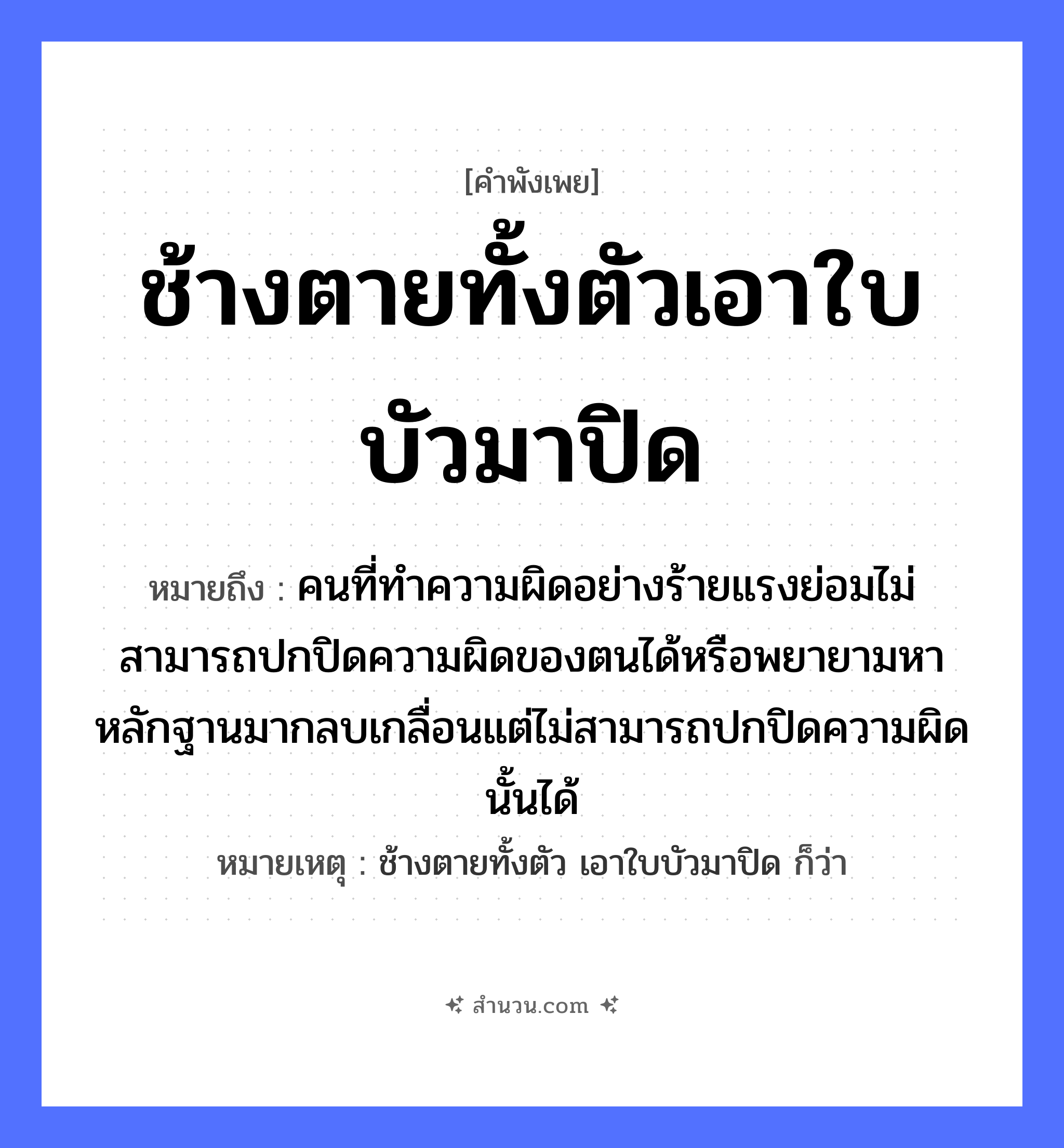 สำนวนไทย: ช้างตายทั้งตัวเอาใบบัวมาปิด หมายถึง?, หมายถึง คนที่ทำความผิดอย่างร้ายแรงย่อมไม่สามารถปกปิดความผิดของตนได้หรือพยายามหาหลักฐานมากลบเกลื่อนแต่ไม่สามารถปกปิดความผิดนั้นได้ หมายเหตุ ช้างตายทั้งตัว เอาใบบัวมาปิด ก็ว่า คำนาม คน สัตว์ ช้าง อวัยวะ ตัว คำกริยา ตาย