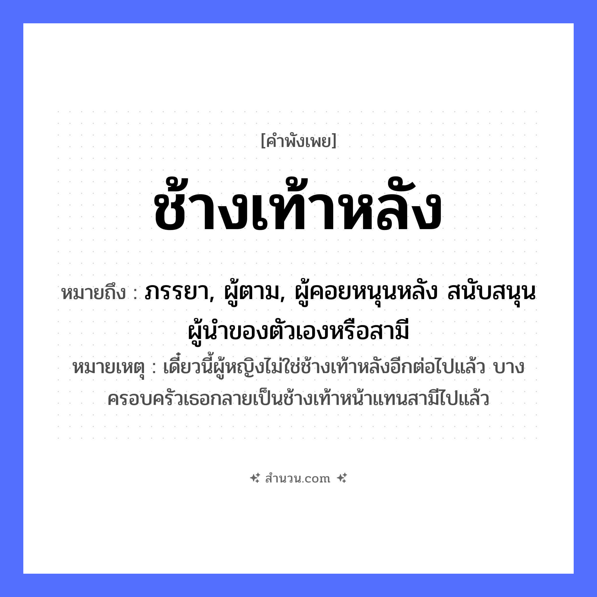 สำนวนไทย: ช้างเท้าหลัง หมายถึง?, หมายถึง ภรรยา, ผู้ตาม, ผู้คอยหนุนหลัง สนับสนุนผู้นำของตัวเองหรือสามี หมายเหตุ เดี๋ยวนี้ผู้หญิงไม่ใช่ช้างเท้าหลังอีกต่อไปแล้ว บางครอบครัวเธอกลายเป็นช้างเท้าหน้าแทนสามีไปแล้ว คำนาม หลัง สัตว์ ช้าง อวัยวะ เท้า หมวด คำพังเพย