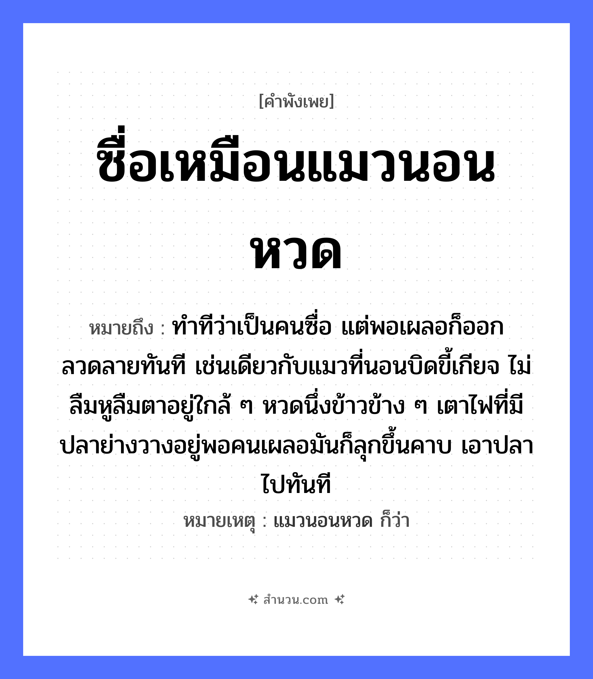 สำนวนไทย: ซื่อเหมือนแมวนอนหวด หมายถึง?, หมายถึง ทำทีว่าเป็นคนซื่อ แต่พอเผลอก็ออกลวดลายทันที เช่นเดียวกับแมวที่นอนบิดขี้เกียจ ไม่ลืมหูลืมตาอยู่ใกล้ ๆ หวดนึ่งข้าวข้าง ๆ เตาไฟที่มีปลาย่างวางอยู่พอคนเผลอมันก็ลุกขึ้นคาบ เอาปลาไปทันที หมายเหตุ แมวนอนหวด ก็ว่า สัตว์ แมว, ปลา อาหาร ข้าว อวัยวะ หู, ตา คำกริยา คาบ, นอน ธรรมชาติ ไฟ คำนาม คน หมวด สัตว์