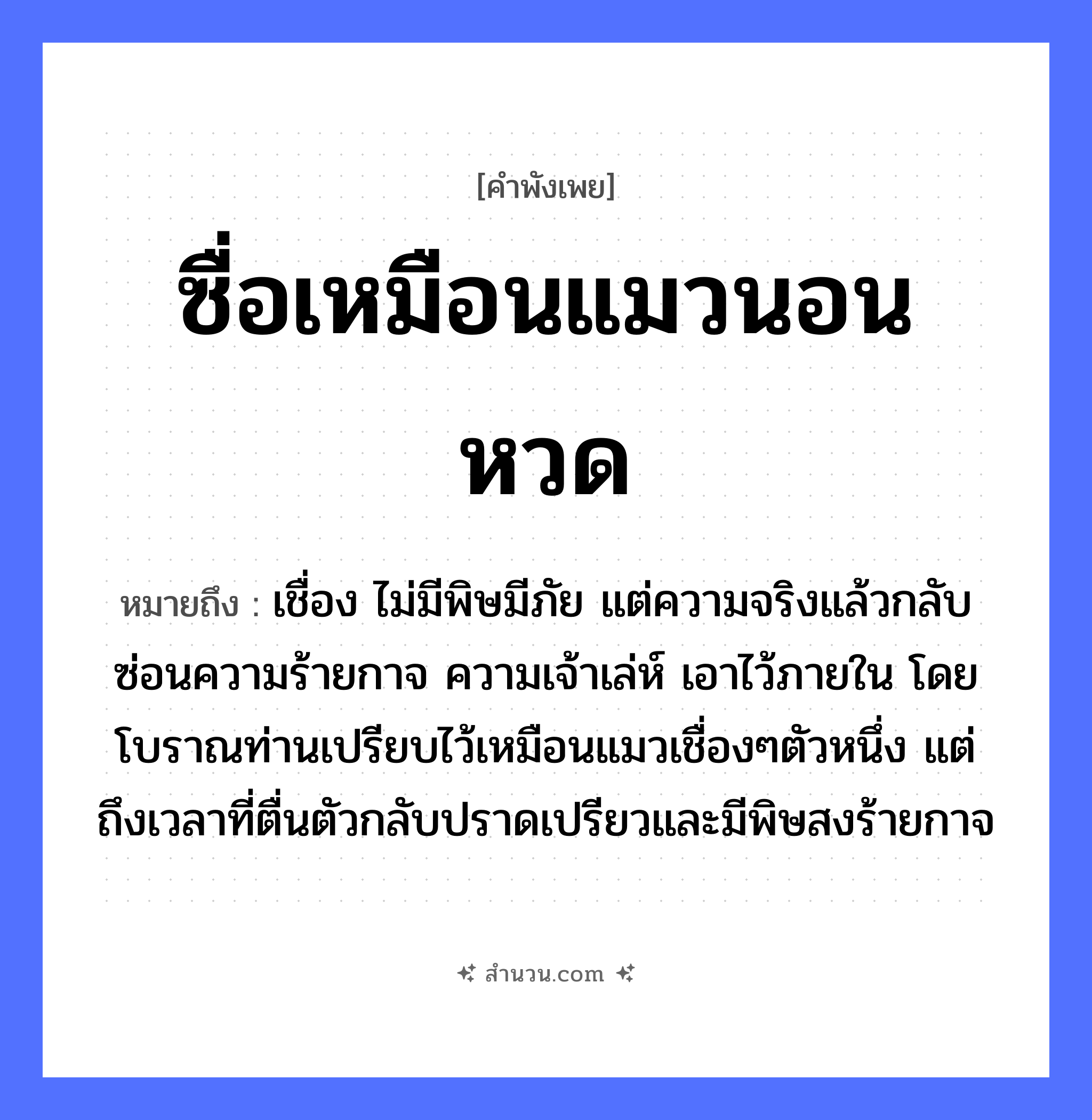 สำนวนไทย: ซื่อเหมือนแมวนอนหวด หมายถึง?, หมายถึง เชื่อง ไม่มีพิษมีภัย แต่ความจริงแล้วกลับซ่อนความร้ายกาจ ความเจ้าเล่ห์ เอาไว้ภายใน โดยโบราณท่านเปรียบไว้เหมือนแมวเชื่องๆตัวหนึ่ง แต่ถึงเวลาที่ตื่นตัวกลับปราดเปรียวและมีพิษสงร้ายกาจ สัตว์ แมว ลักษณะ ซื่อ คำกริยา นอน สิ่งของ หวด หมวด คำพังเพย