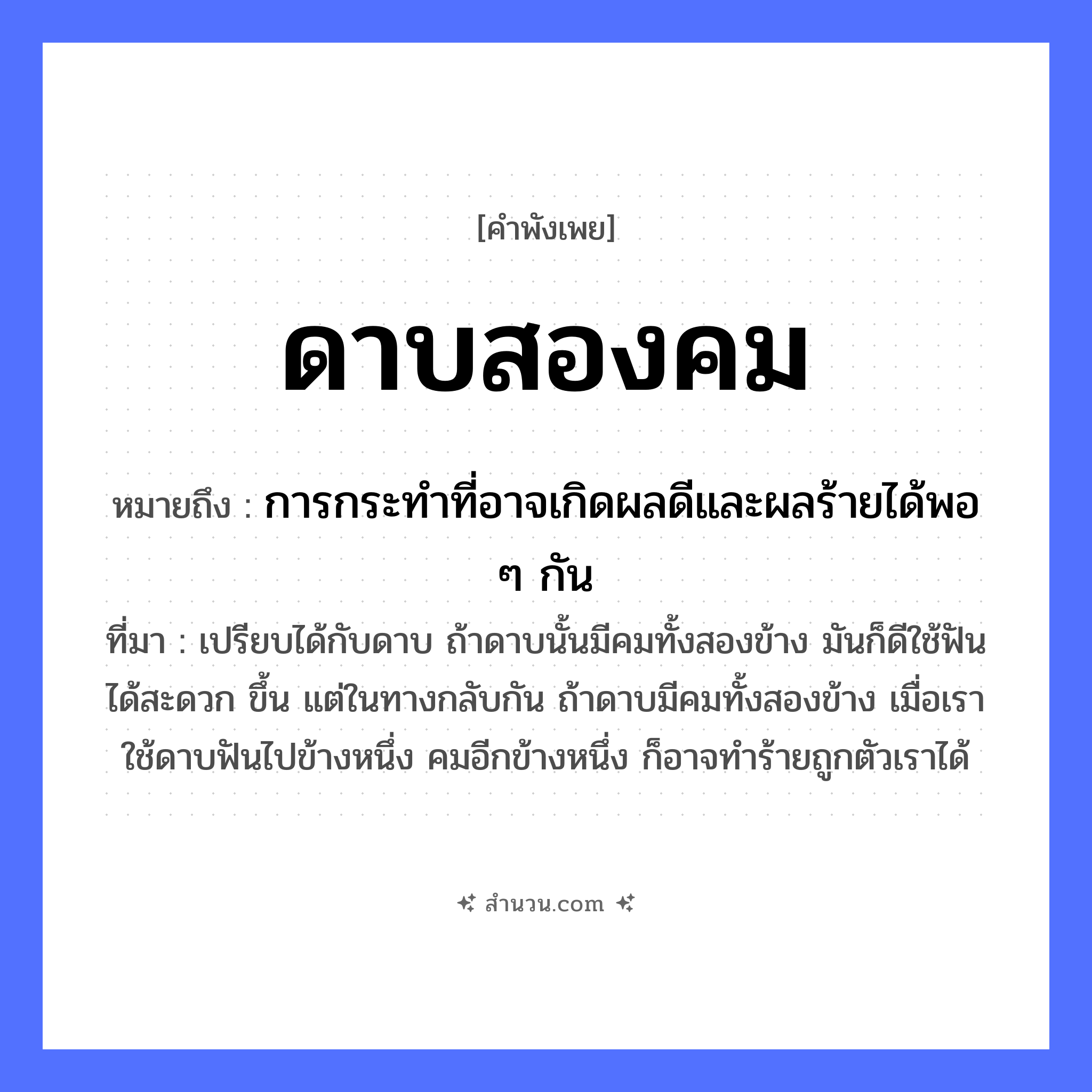 สำนวนไทย: ดาบสองคม หมายถึง?, หมายถึง การกระทำที่อาจเกิดผลดีและผลร้ายได้พอ ๆ กัน ที่มา เปรียบได้กับดาบ ถ้าดาบนั้นมีคมทั้งสองข้าง มันก็ดีใช้ฟันได้สะดวก ขึ้น แต่ในทางกลับกัน ถ้าดาบมีคมทั้งสองข้าง เมื่อเราใช้ดาบฟันไปข้างหนึ่ง คมอีกข้างหนึ่ง ก็อาจทำร้ายถูกตัวเราได้ ลักษณะ สองคม สิ่งของ ดาบ หมวด คำพังเพย